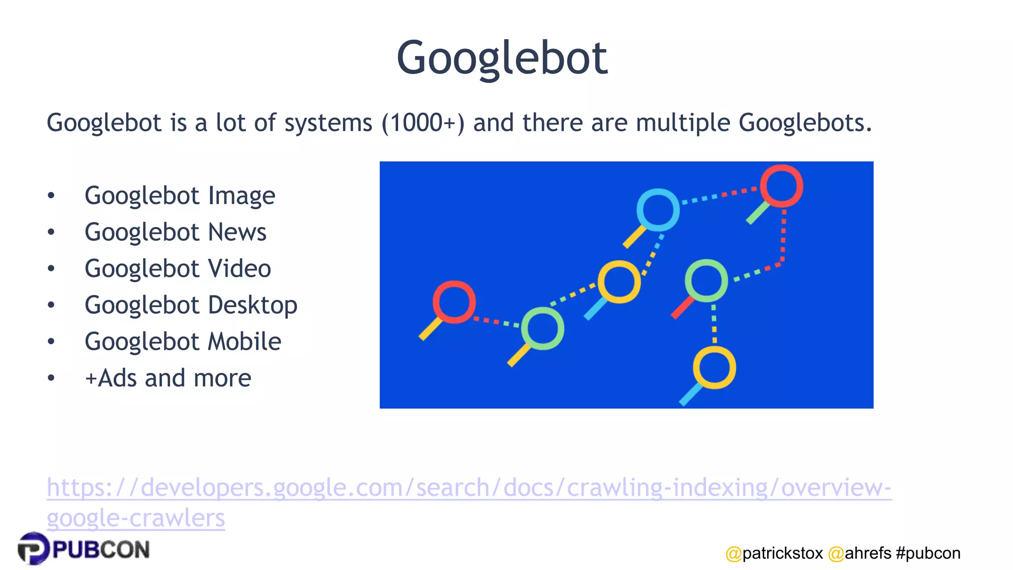 @patrickstox @ahrefs #pubcon
Googlebot
Googlebot is a lot of systems (1000+) and there are multiple Googlebots.
• Googlebot Image
• Googlebot News
• Googlebot Video
• Googlebot Desktop
• Googlebot Mobile
• +Ads and more
https://developers.google.com/search/docs/crawling-indexing/overview-
google-crawlers
 