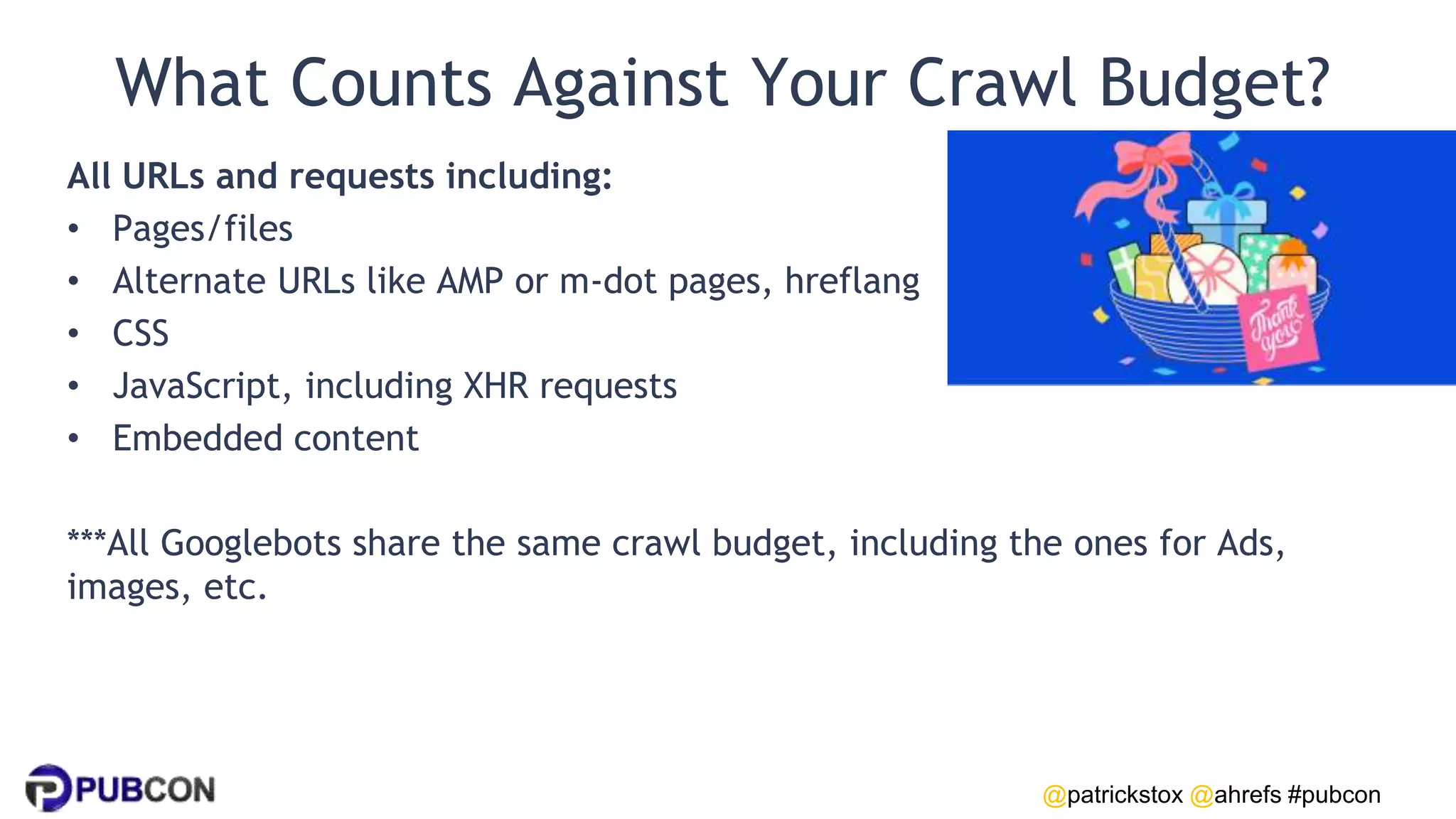 @patrickstox @ahrefs #pubcon
What Counts Against Your Crawl Budget?
All URLs and requests including:
• Pages/files
• Alternate URLs like AMP or m-dot pages, hreflang
• CSS
• JavaScript, including XHR requests
• Embedded content
***All Googlebots share the same crawl budget, including the ones for Ads,
images, etc.
 
