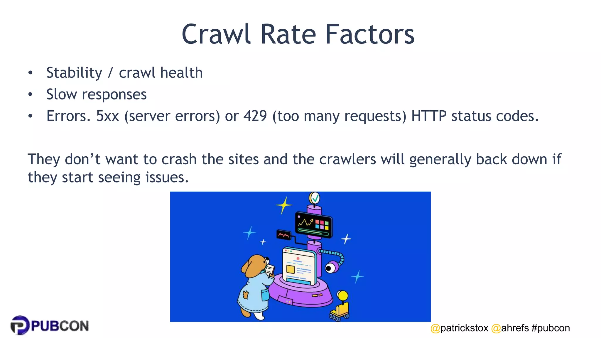 @patrickstox @ahrefs #pubcon
Crawl Rate Factors
• Stability / crawl health
• Slow responses
• Errors. 5xx (server errors) or 429 (too many requests) HTTP status codes.
They don’t want to crash the sites and the crawlers will generally back down if
they start seeing issues.
 
