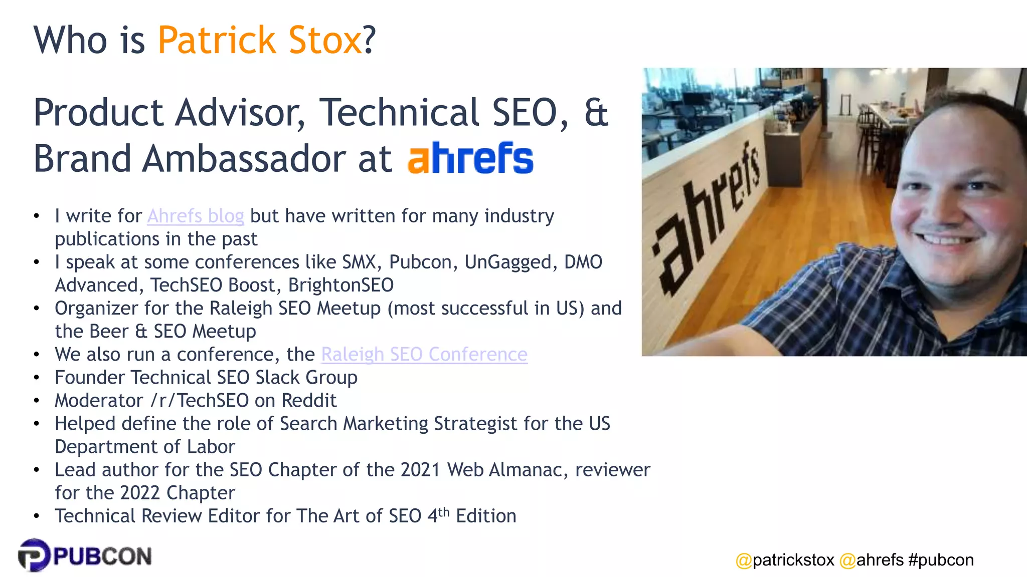 @patrickstox @ahrefs #pubcon
Product Advisor, Technical SEO, &
Brand Ambassador at
• I write for Ahrefs blog but have written for many industry
publications in the past
• I speak at some conferences like SMX, Pubcon, UnGagged, DMO
Advanced, TechSEO Boost, BrightonSEO
• Organizer for the Raleigh SEO Meetup (most successful in US) and
the Beer & SEO Meetup
• We also run a conference, the Raleigh SEO Conference
• Founder Technical SEO Slack Group
• Moderator /r/TechSEO on Reddit
• Helped define the role of Search Marketing Strategist for the US
Department of Labor
• Lead author for the SEO Chapter of the 2021 Web Almanac, reviewer
for the 2022 Chapter
• Technical Review Editor for The Art of SEO 4th Edition
Who is Patrick Stox?
 