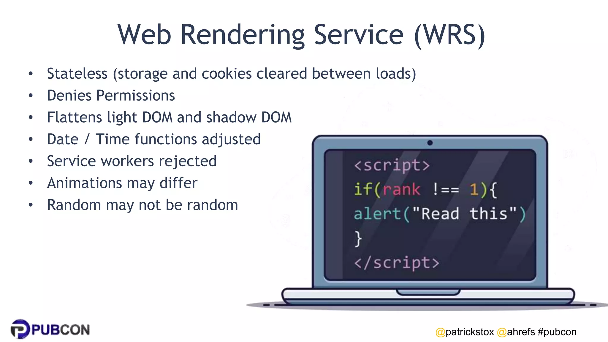 @patrickstox @ahrefs #pubcon
Web Rendering Service (WRS)
• Stateless (storage and cookies cleared between loads)
• Denies Permissions
• Flattens light DOM and shadow DOM
• Date / Time functions adjusted
• Service workers rejected
• Animations may differ
• Random may not be random
 