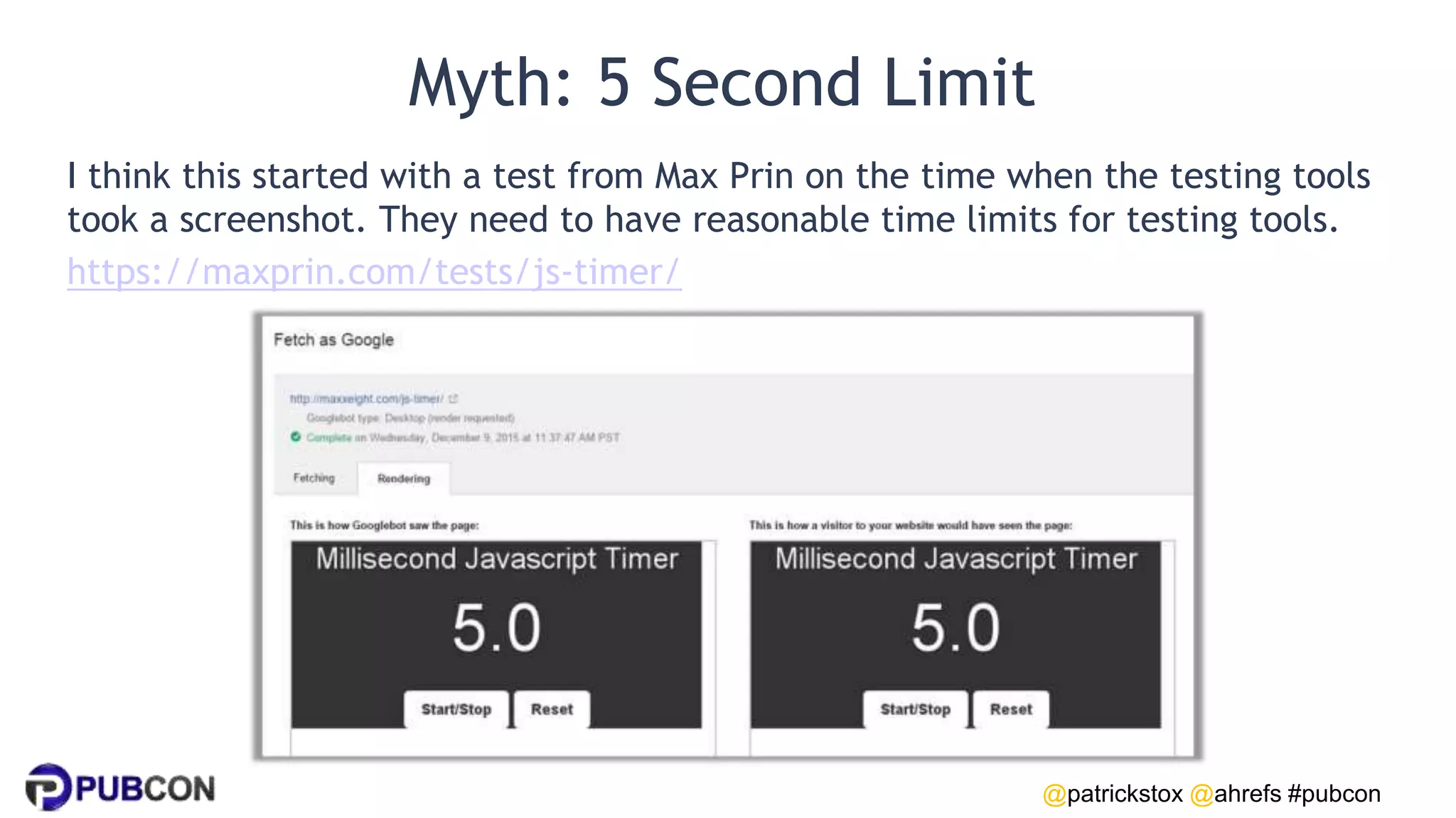 @patrickstox @ahrefs #pubcon
Myth: 5 Second Limit
I think this started with a test from Max Prin on the time when the testing tools
took a screenshot. They need to have reasonable time limits for testing tools.
https://maxprin.com/tests/js-timer/
 