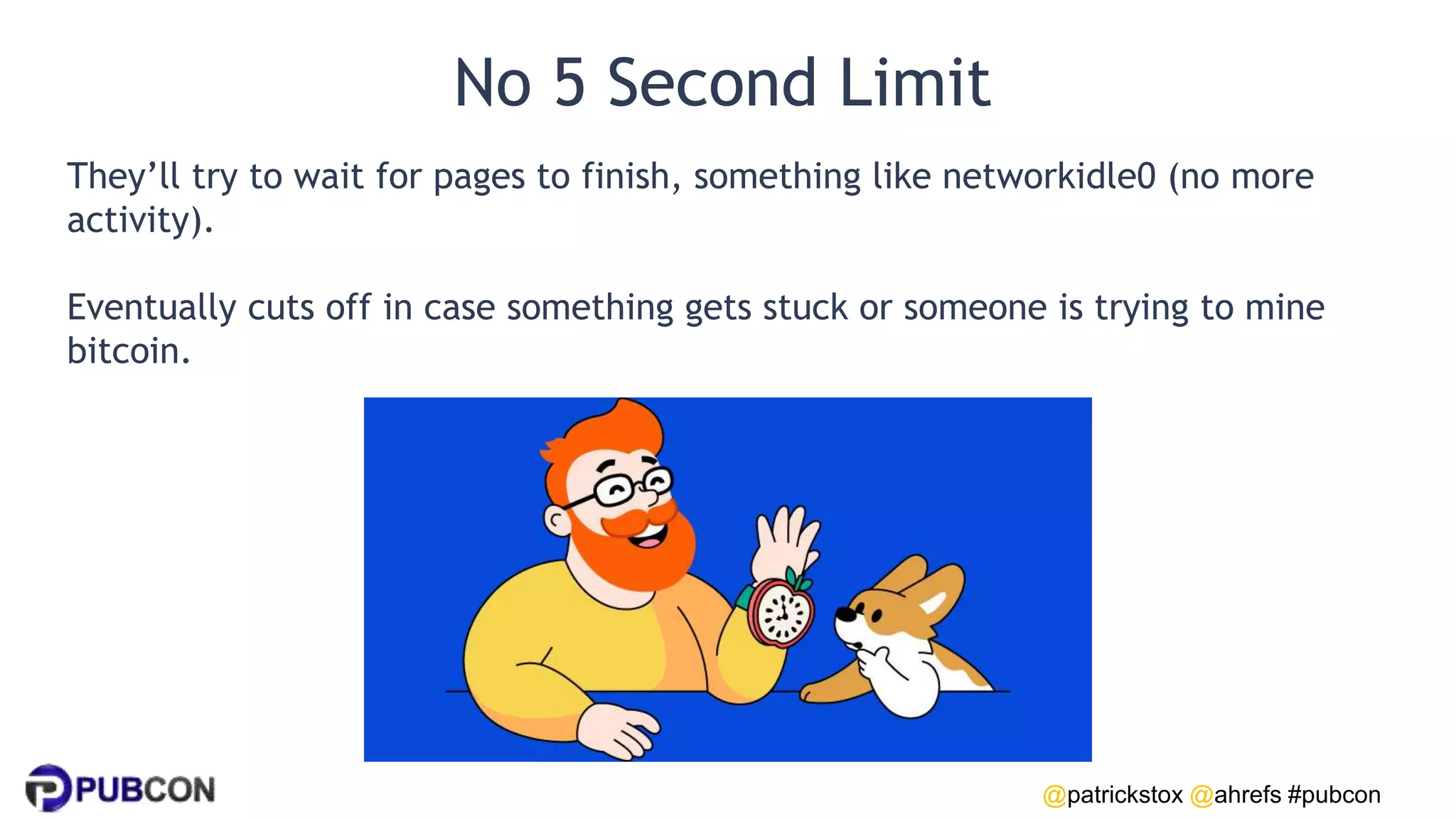 @patrickstox @ahrefs #pubcon
No 5 Second Limit
They’ll try to wait for pages to finish, something like networkidle0 (no more
activity).
Eventually cuts off in case something gets stuck or someone is trying to mine
bitcoin.
 
