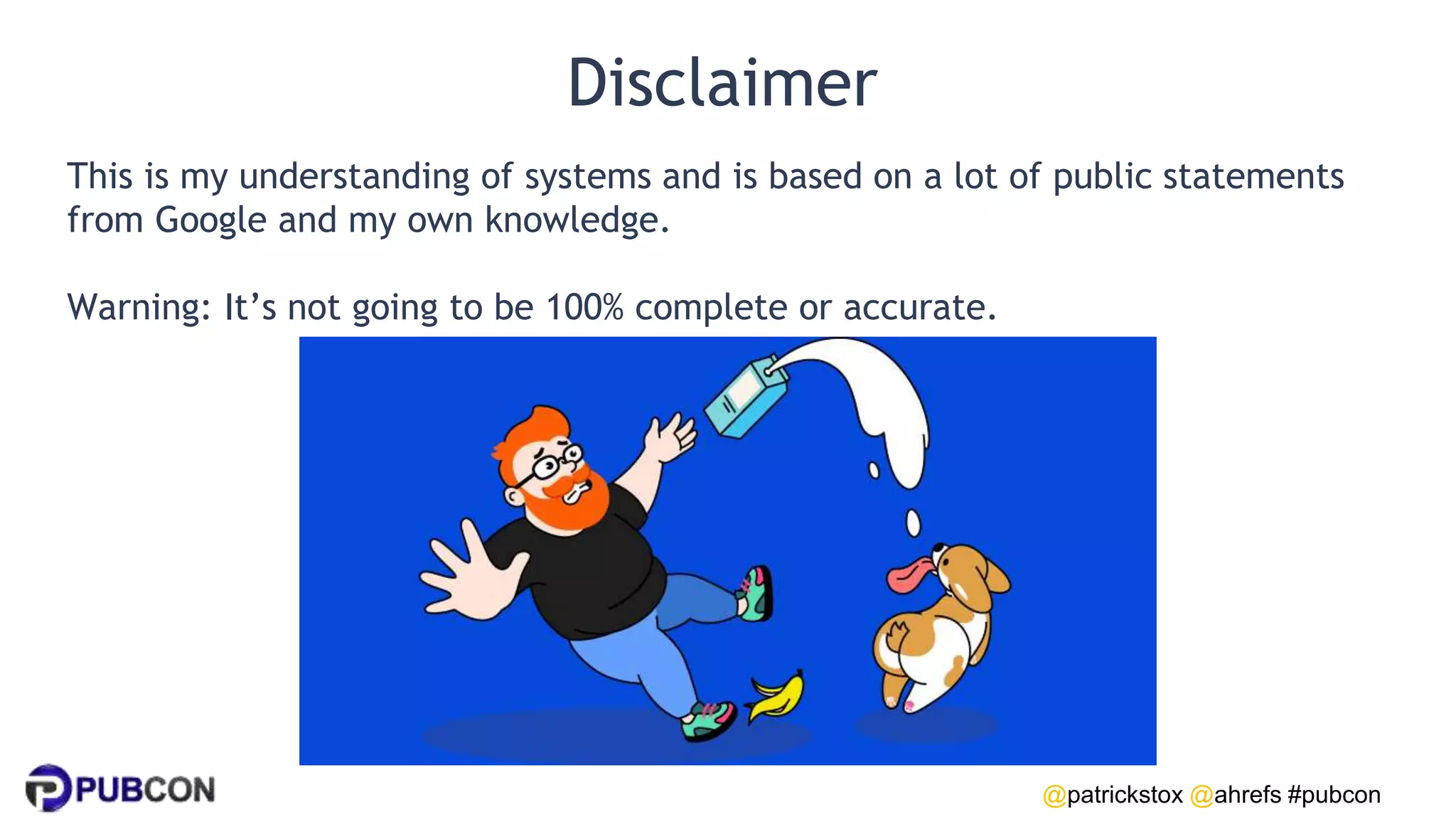 @patrickstox @ahrefs #pubcon
Disclaimer
This is my understanding of systems and is based on a lot of public statements
from Google and my own knowledge.
Warning: It’s not going to be 100% complete or accurate.
 
