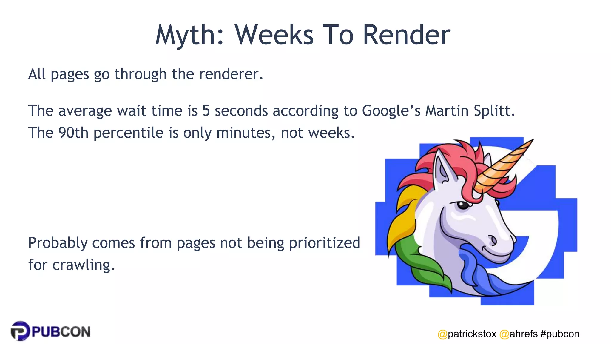 @patrickstox @ahrefs #pubcon
Myth: Weeks To Render
All pages go through the renderer.
The average wait time is 5 seconds according to Google’s Martin Splitt.
The 90th percentile is only minutes, not weeks.
Probably comes from pages not being prioritized
for crawling.
 
