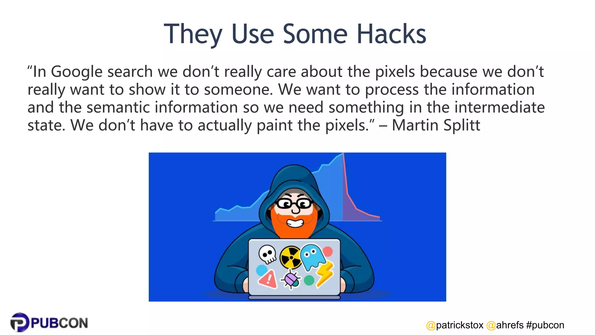 @patrickstox @ahrefs #pubcon
They Use Some Hacks
“In Google search we don’t really care about the pixels because we don’t
really want to show it to someone. We want to process the information
and the semantic information so we need something in the intermediate
state. We don’t have to actually paint the pixels.” – Martin Splitt
 