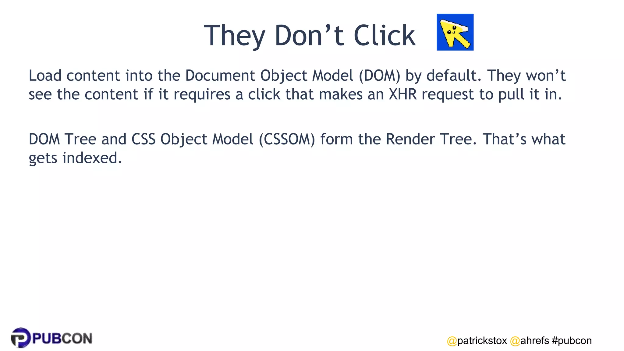 @patrickstox @ahrefs #pubcon
They Don’t Click
Load content into the Document Object Model (DOM) by default. They won’t
see the content if it requires a click that makes an XHR request to pull it in.
DOM Tree and CSS Object Model (CSSOM) form the Render Tree. That’s what
gets indexed.
 