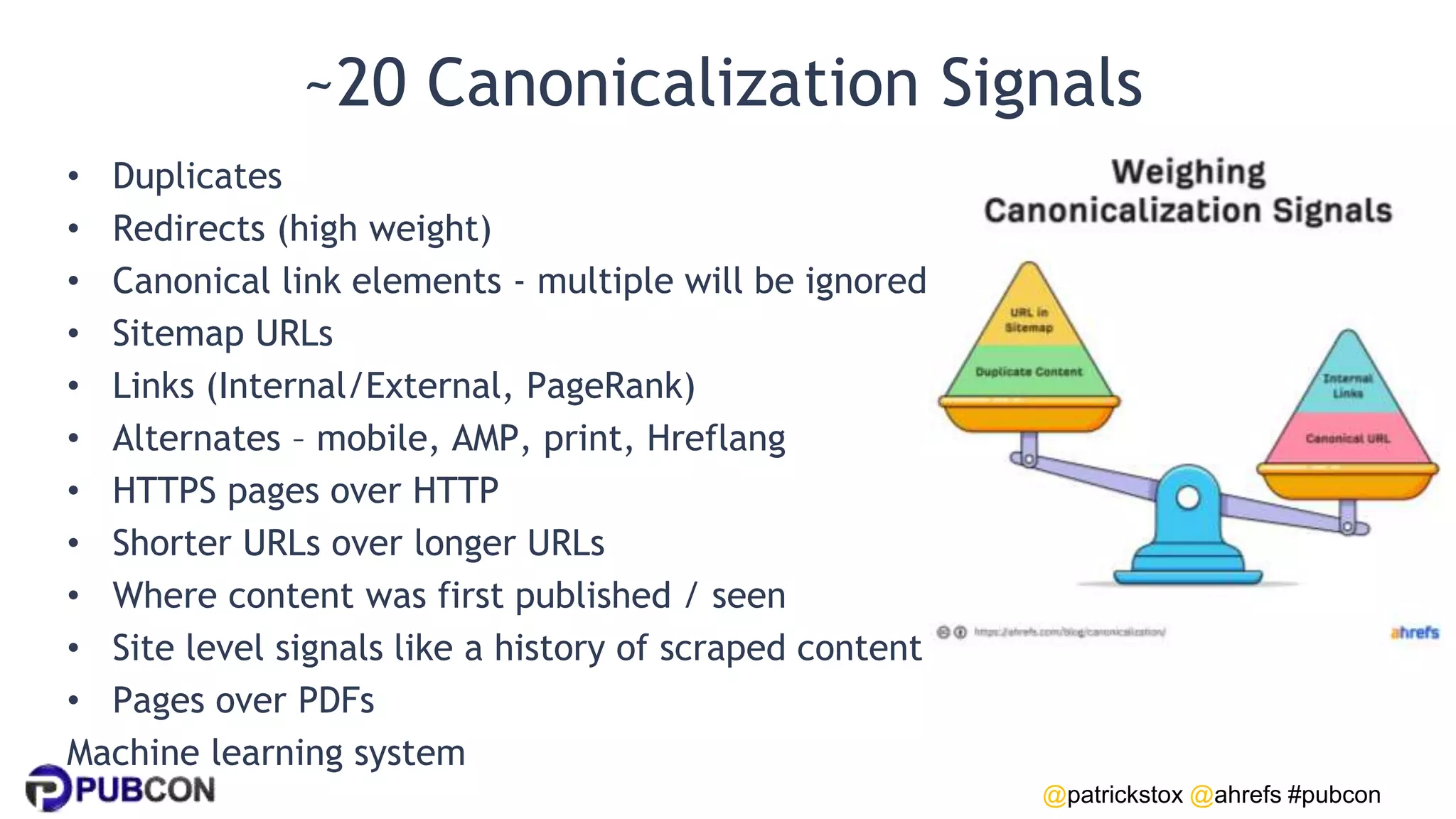 @patrickstox @ahrefs #pubcon
~20 Canonicalization Signals
• Duplicates
• Redirects (high weight)
• Canonical link elements - multiple will be ignored
• Sitemap URLs
• Links (Internal/External, PageRank)
• Alternates – mobile, AMP, print, Hreflang
• HTTPS pages over HTTP
• Shorter URLs over longer URLs
• Where content was first published / seen
• Site level signals like a history of scraped content
• Pages over PDFs
Machine learning system
 