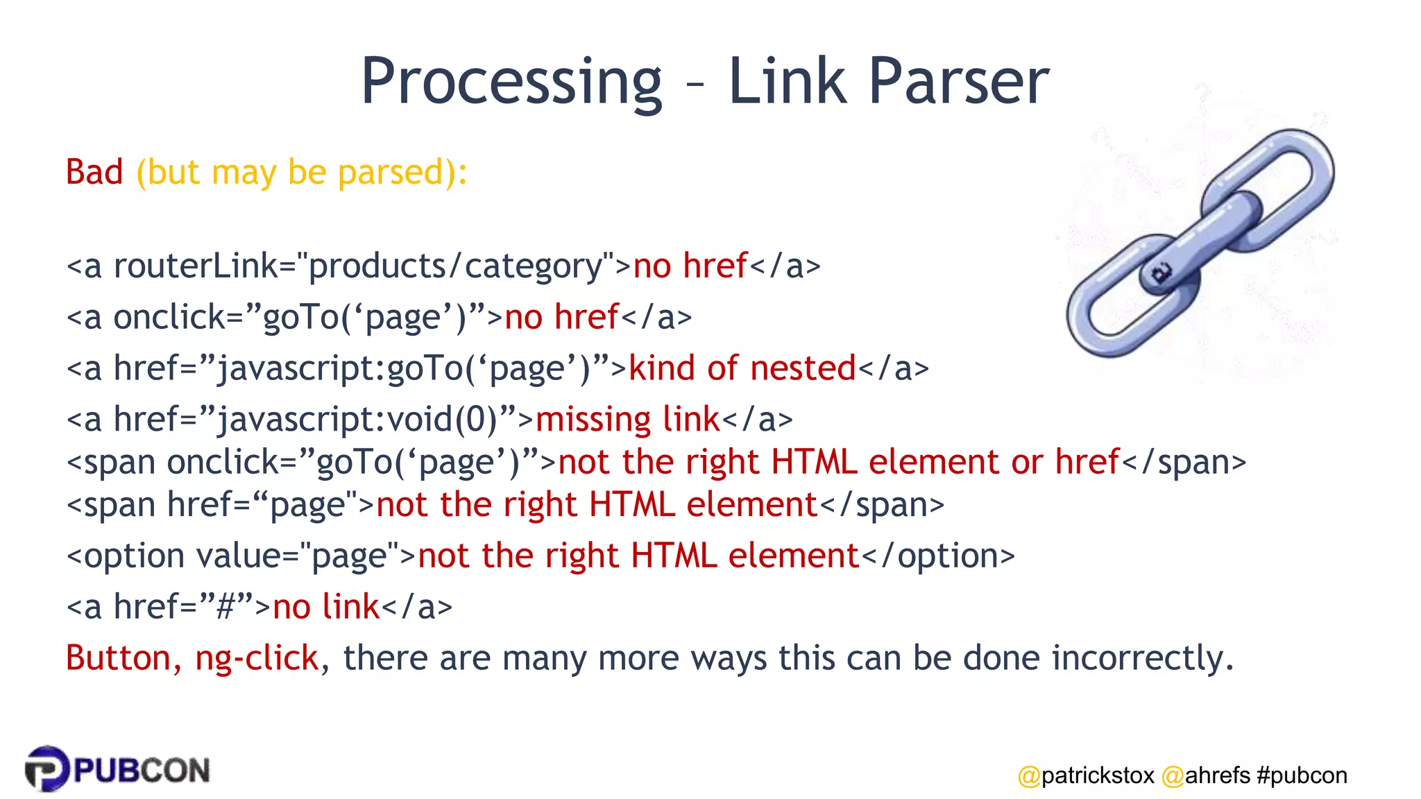 @patrickstox @ahrefs #pubcon
Processing – Link Parser
Bad (but may be parsed):
<a routerLink="products/category">no href</a>
<a onclick=”goTo(‘page’)”>no href</a>
<a href=”javascript:goTo(‘page’)”>kind of nested</a>
<a href=”javascript:void(0)”>missing link</a>
<span onclick=”goTo(‘page’)”>not the right HTML element or href</span>
<span href=“page">not the right HTML element</span>
<option value="page">not the right HTML element</option>
<a href=”#”>no link</a>
Button, ng-click, there are many more ways this can be done incorrectly.
 
