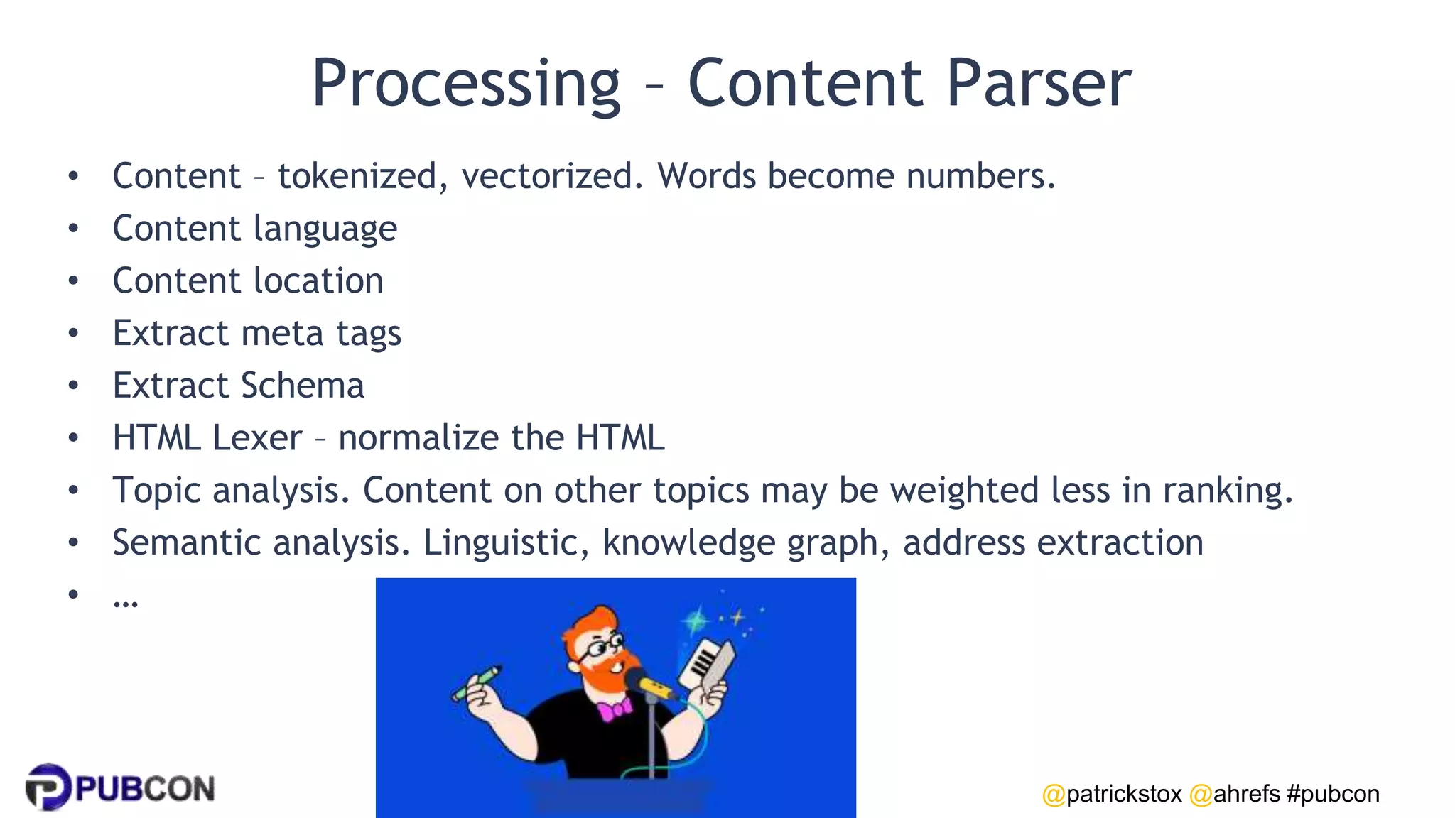 @patrickstox @ahrefs #pubcon
Processing – Content Parser
• Content – tokenized, vectorized. Words become numbers.
• Content language
• Content location
• Extract meta tags
• Extract Schema
• HTML Lexer – normalize the HTML
• Topic analysis. Content on other topics may be weighted less in ranking.
• Semantic analysis. Linguistic, knowledge graph, address extraction
• …
 