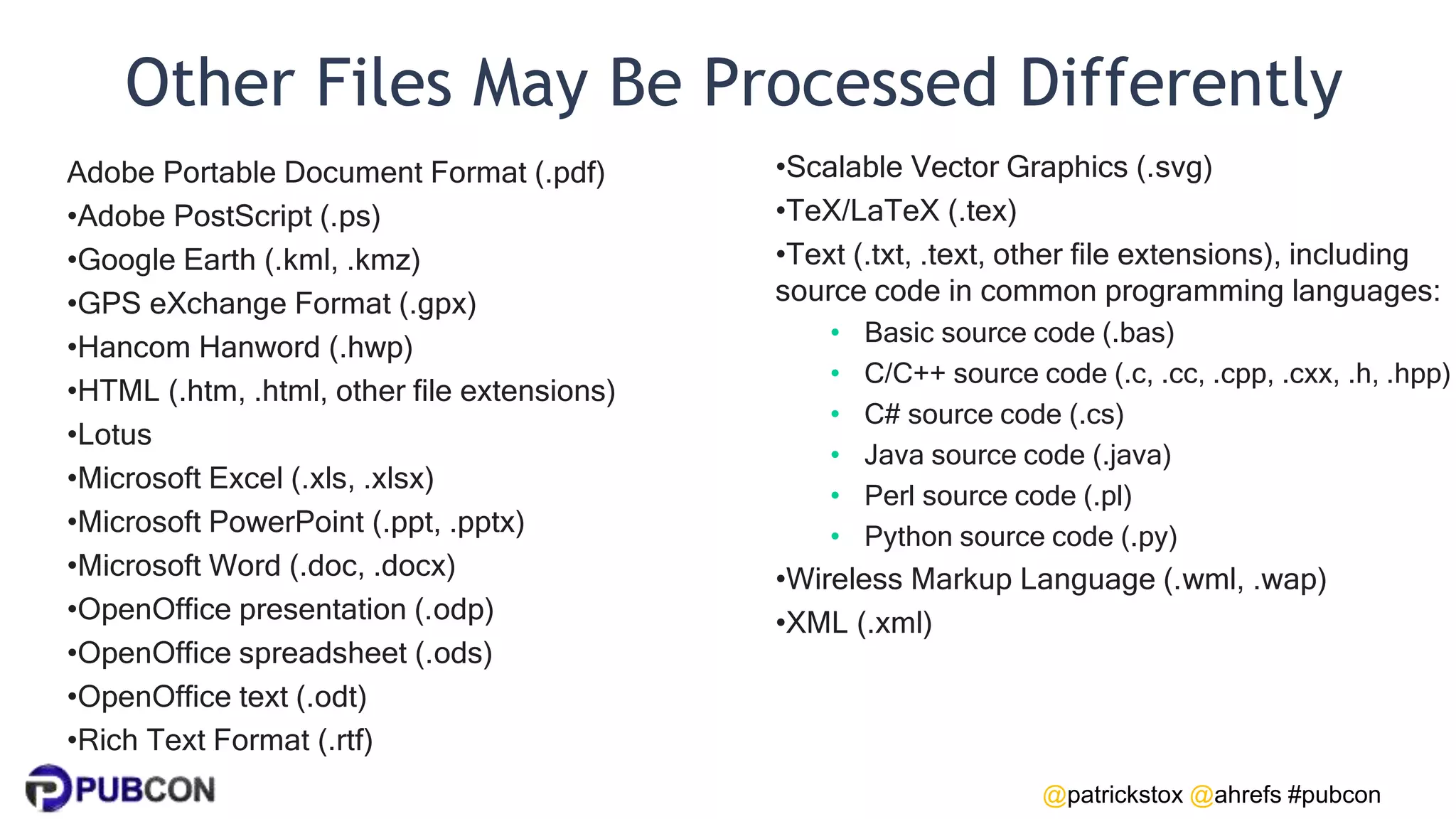 @patrickstox @ahrefs #pubcon
Other Files May Be Processed Differently
Adobe Portable Document Format (.pdf)
•Adobe PostScript (.ps)
•Google Earth (.kml, .kmz)
•GPS eXchange Format (.gpx)
•Hancom Hanword (.hwp)
•HTML (.htm, .html, other file extensions)
•Lotus
•Microsoft Excel (.xls, .xlsx)
•Microsoft PowerPoint (.ppt, .pptx)
•Microsoft Word (.doc, .docx)
•OpenOffice presentation (.odp)
•OpenOffice spreadsheet (.ods)
•OpenOffice text (.odt)
•Rich Text Format (.rtf)
•Scalable Vector Graphics (.svg)
•TeX/LaTeX (.tex)
•Text (.txt, .text, other file extensions), including
source code in common programming languages:
• Basic source code (.bas)
• C/C++ source code (.c, .cc, .cpp, .cxx, .h, .hpp)
• C# source code (.cs)
• Java source code (.java)
• Perl source code (.pl)
• Python source code (.py)
•Wireless Markup Language (.wml, .wap)
•XML (.xml)
 