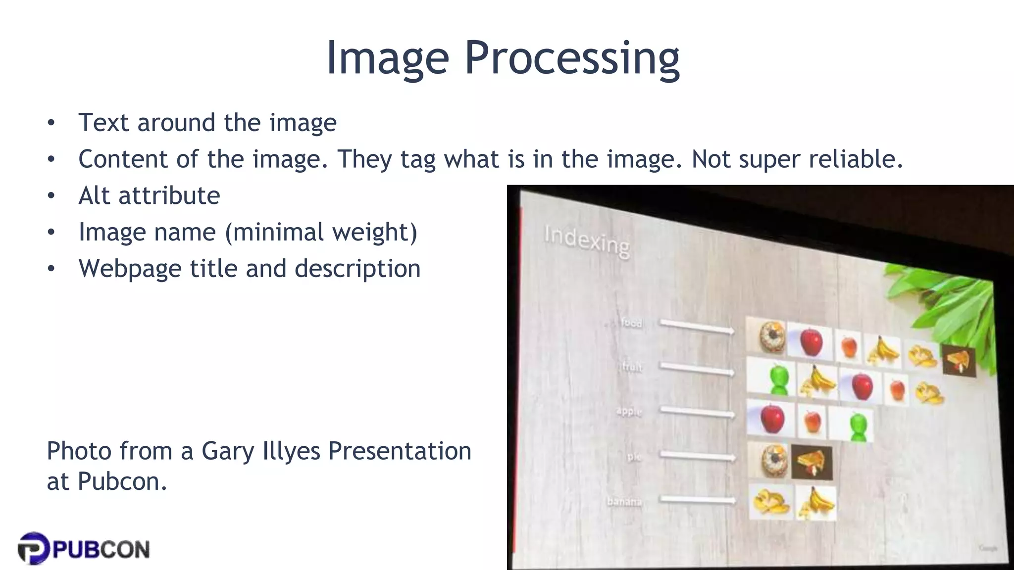 @patrickstox @ahrefs #pubcon
Image Processing
• Text around the image
• Content of the image. They tag what is in the image. Not super reliable.
• Alt attribute
• Image name (minimal weight)
• Webpage title and description
Photo from a Gary Illyes Presentation
at Pubcon.
 