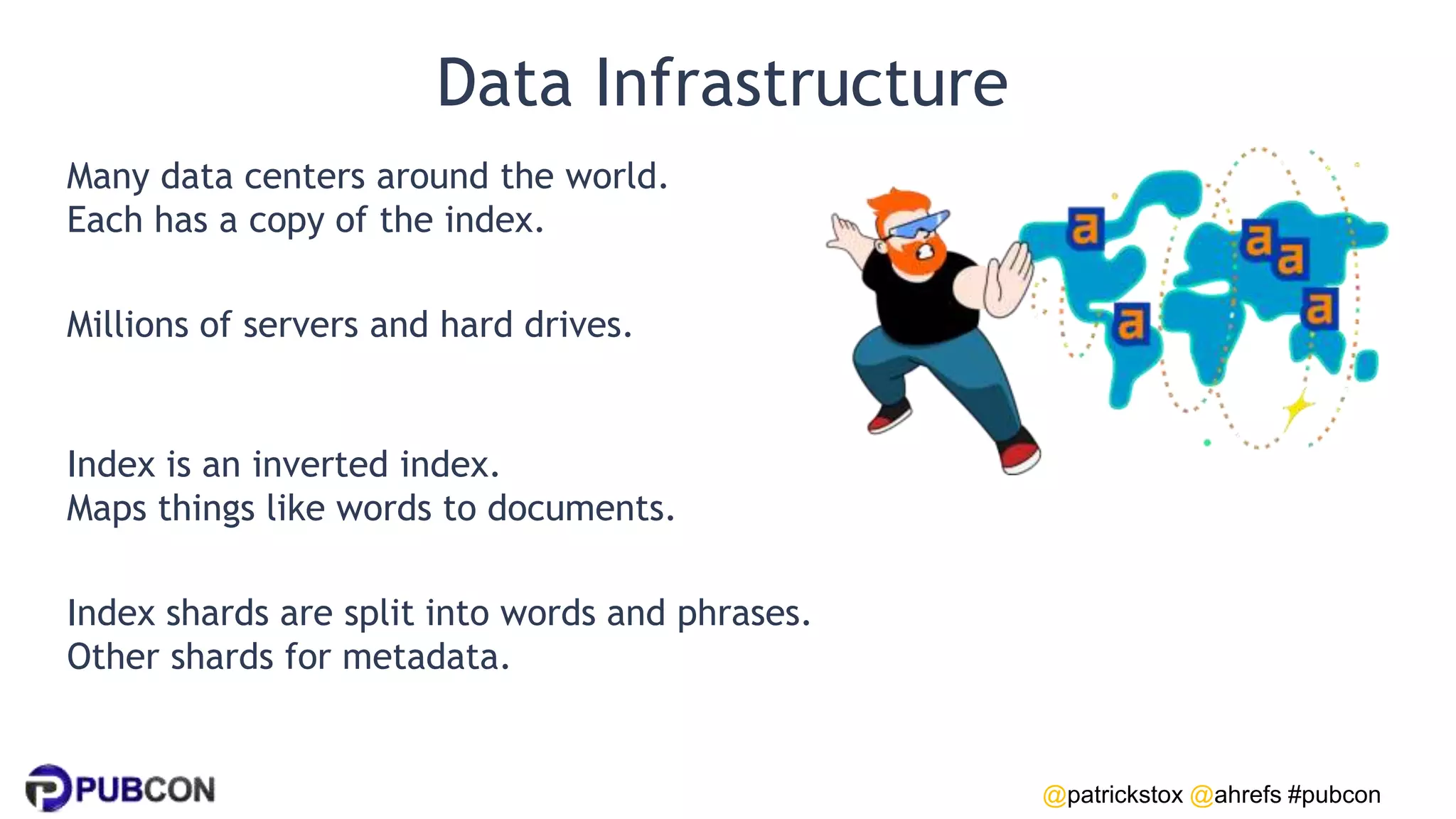 @patrickstox @ahrefs #pubcon
Data Infrastructure
Many data centers around the world.
Each has a copy of the index.
Millions of servers and hard drives.
Index is an inverted index.
Maps things like words to documents.
Index shards are split into words and phrases.
Other shards for metadata.
 