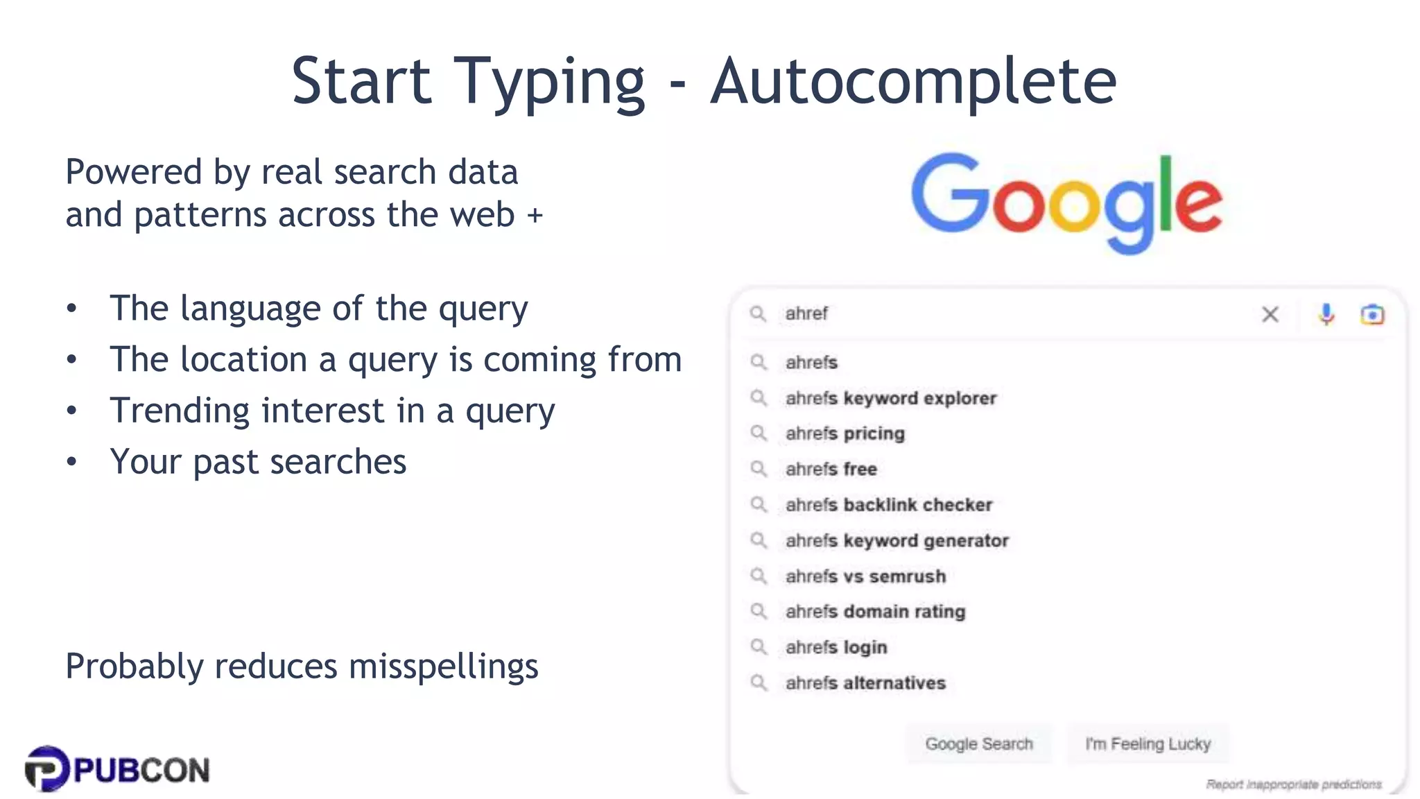 @patrickstox @ahrefs #pubcon
Start Typing - Autocomplete
Powered by real search data
and patterns across the web +
• The language of the query
• The location a query is coming from
• Trending interest in a query
• Your past searches
Probably reduces misspellings
 