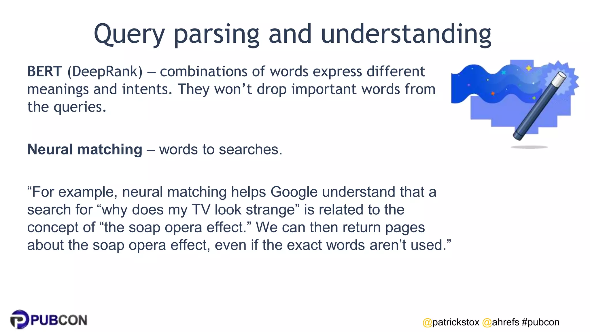 @patrickstox @ahrefs #pubcon
Query parsing and understanding
BERT (DeepRank) – combinations of words express different
meanings and intents. They won’t drop important words from
the queries.
Neural matching – words to searches.
“For example, neural matching helps Google understand that a
search for “why does my TV look strange” is related to the
concept of “the soap opera effect.” We can then return pages
about the soap opera effect, even if the exact words aren’t used.”
 