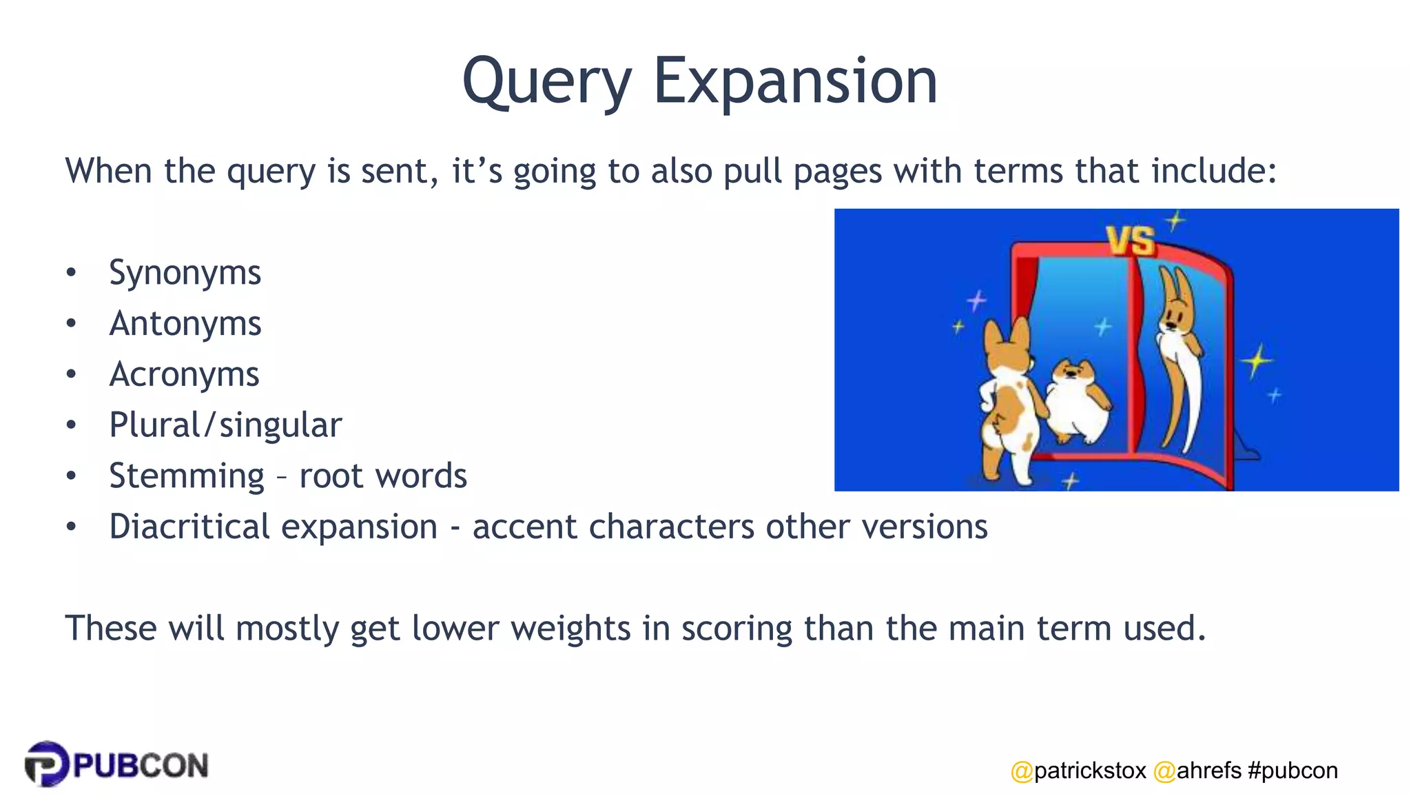 @patrickstox @ahrefs #pubcon
Query Expansion
When the query is sent, it’s going to also pull pages with terms that include:
• Synonyms
• Antonyms
• Acronyms
• Plural/singular
• Stemming – root words
• Diacritical expansion - accent characters other versions
These will mostly get lower weights in scoring than the main term used.
 
