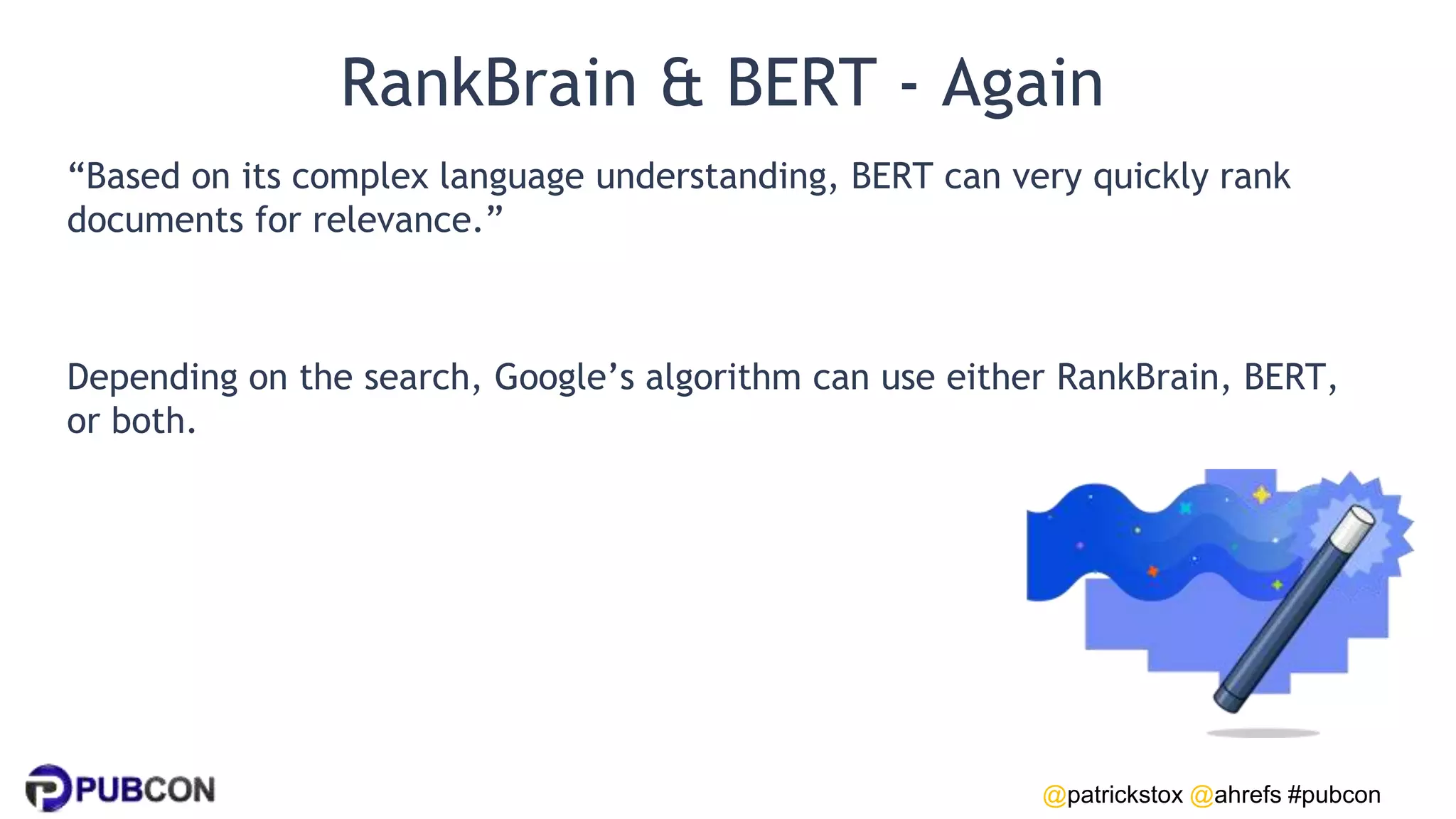 @patrickstox @ahrefs #pubcon
RankBrain & BERT - Again
“Based on its complex language understanding, BERT can very quickly rank
documents for relevance.”
Depending on the search, Google’s algorithm can use either RankBrain, BERT,
or both.
 