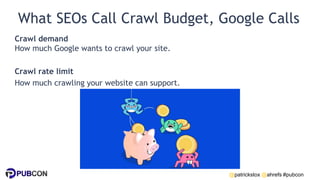 @patrickstox @ahrefs #pubcon
What SEOs Call Crawl Budget, Google Calls
Crawl demand
How much Google wants to crawl your site.
Crawl rate limit
How much crawling your website can support.
 