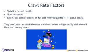 @patrickstox @ahrefs #pubcon
Crawl Rate Factors
• Stability / crawl health
• Slow responses
• Errors. 5xx (server errors) or 429 (too many requests) HTTP status codes.
They don’t want to crash the sites and the crawlers will generally back down if
they start seeing issues.
 