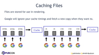 @patrickstox @ahrefs #pubcon
Caching Files
Files are stored for use in rendering.
Google will ignore your cache timings and fetch a new copy when they want to.
JS
HTML HTML
HTML JS CSS CSS CSS
Cache
Cache
 