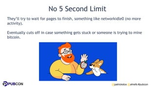 @patrickstox @ahrefs #pubcon
No 5 Second Limit
They’ll try to wait for pages to finish, something like networkidle0 (no more
activity).
Eventually cuts off in case something gets stuck or someone is trying to mine
bitcoin.
 