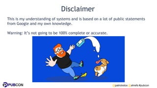 @patrickstox @ahrefs #pubcon
Disclaimer
This is my understanding of systems and is based on a lot of public statements
from Google and my own knowledge.
Warning: It’s not going to be 100% complete or accurate.
 
