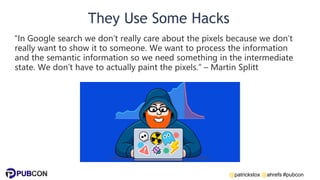 @patrickstox @ahrefs #pubcon
They Use Some Hacks
“In Google search we don’t really care about the pixels because we don’t
really want to show it to someone. We want to process the information
and the semantic information so we need something in the intermediate
state. We don’t have to actually paint the pixels.” – Martin Splitt
 