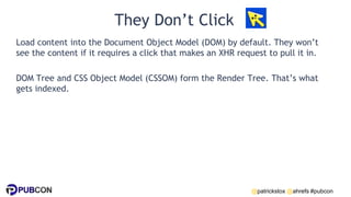 @patrickstox @ahrefs #pubcon
They Don’t Click
Load content into the Document Object Model (DOM) by default. They won’t
see the content if it requires a click that makes an XHR request to pull it in.
DOM Tree and CSS Object Model (CSSOM) form the Render Tree. That’s what
gets indexed.
 