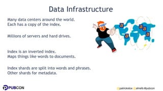 @patrickstox @ahrefs #pubcon
Data Infrastructure
Many data centers around the world.
Each has a copy of the index.
Millions of servers and hard drives.
Index is an inverted index.
Maps things like words to documents.
Index shards are split into words and phrases.
Other shards for metadata.
 
