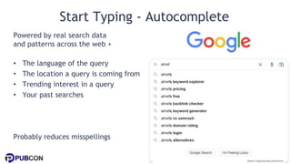 @patrickstox @ahrefs #pubcon
Start Typing - Autocomplete
Powered by real search data
and patterns across the web +
• The language of the query
• The location a query is coming from
• Trending interest in a query
• Your past searches
Probably reduces misspellings
 