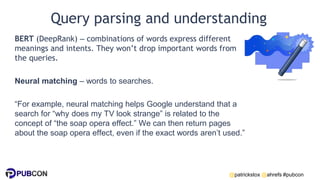 @patrickstox @ahrefs #pubcon
Query parsing and understanding
BERT (DeepRank) – combinations of words express different
meanings and intents. They won’t drop important words from
the queries.
Neural matching – words to searches.
“For example, neural matching helps Google understand that a
search for “why does my TV look strange” is related to the
concept of “the soap opera effect.” We can then return pages
about the soap opera effect, even if the exact words aren’t used.”
 