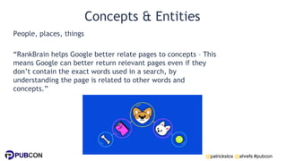 @patrickstox @ahrefs #pubcon
Concepts & Entities
People, places, things
“RankBrain helps Google better relate pages to concepts – This
means Google can better return relevant pages even if they
don’t contain the exact words used in a search, by
understanding the page is related to other words and
concepts.”
 