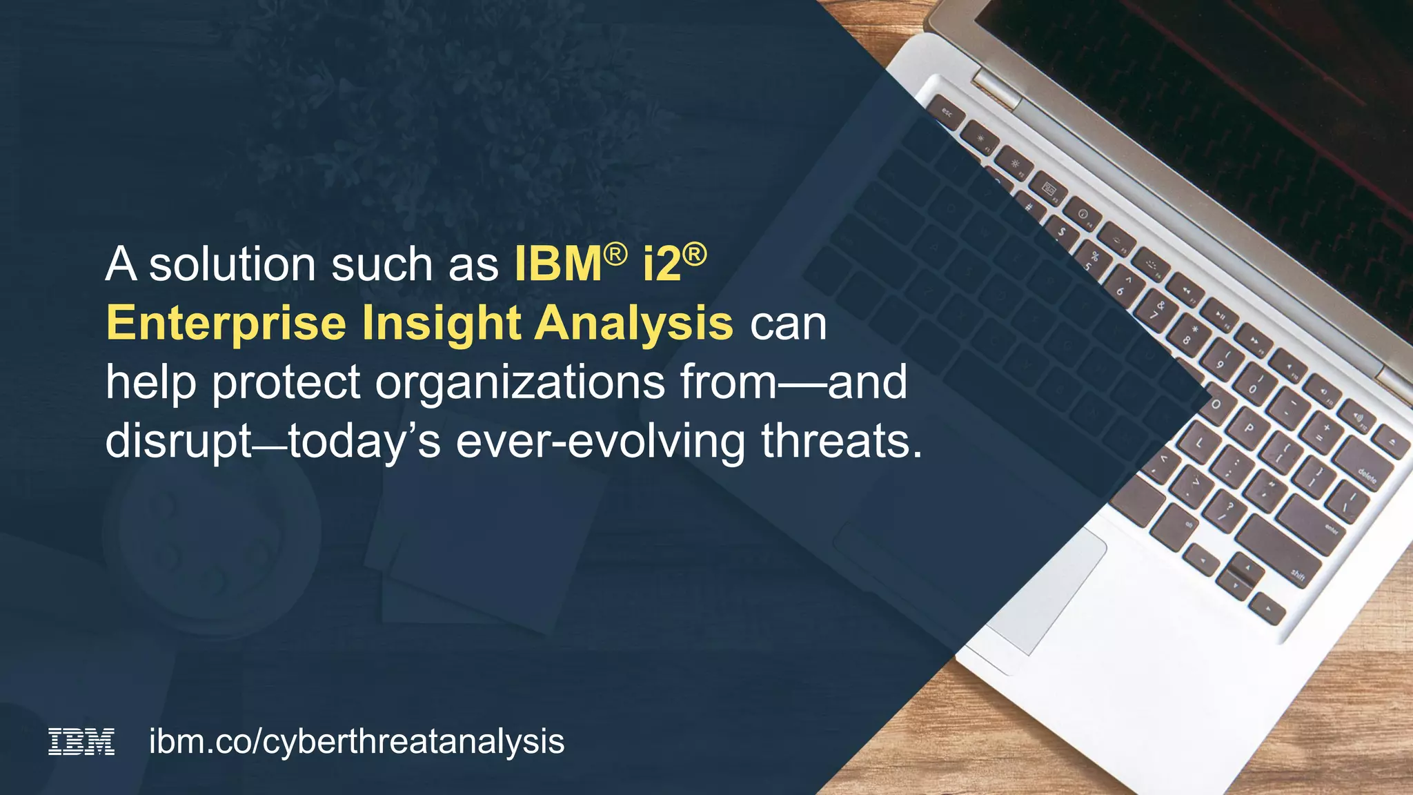 A solution such as IBM® i2®
Enterprise Insight Analysis can
help protect organizations from—and
disrupt—today’s ever-evolving threats.
ibm.co/cyberthreatanalysis