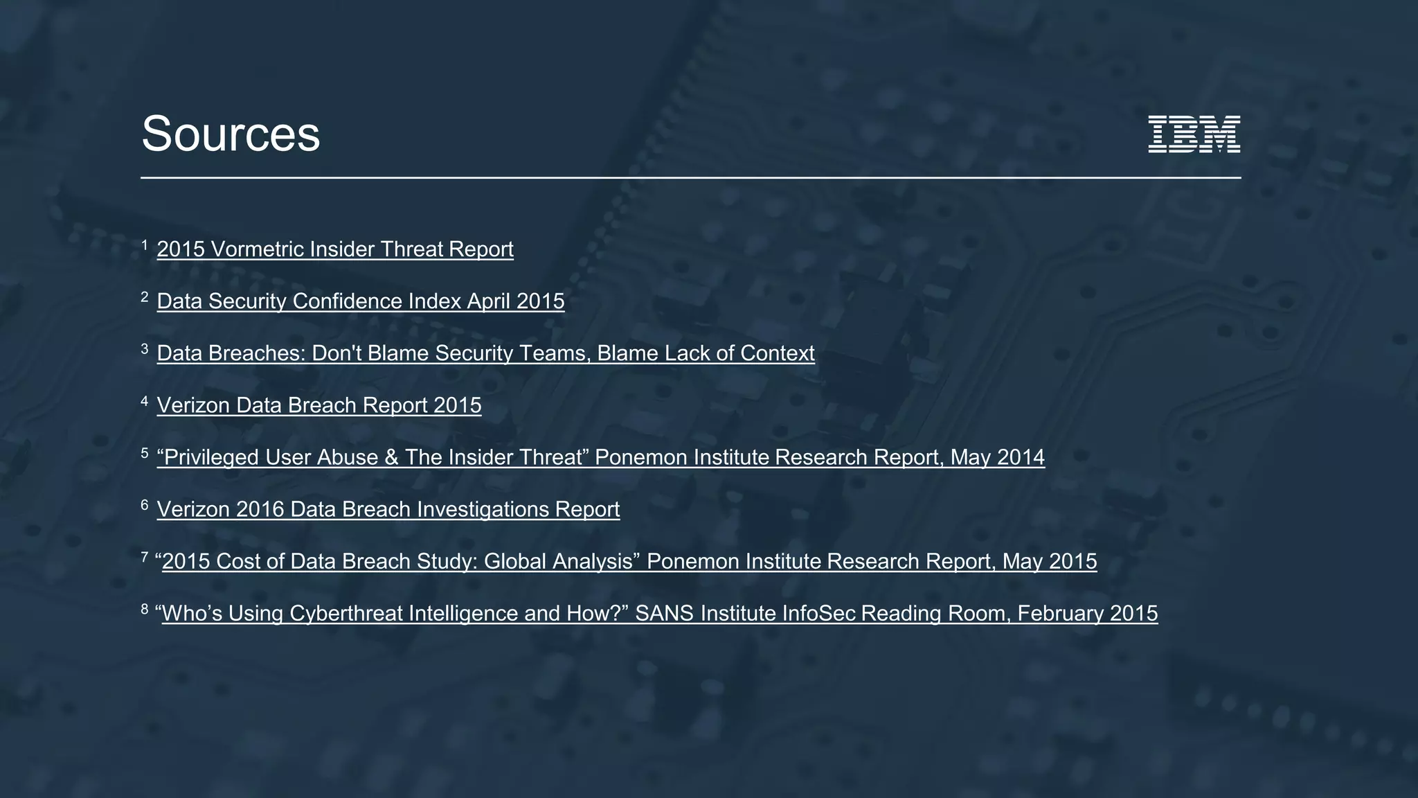 1 2015 Vormetric Insider Threat Report
2 Data Security Confidence Index April 2015
3 Data Breaches: Don't Blame Security Teams, Blame Lack of Context
4 Verizon Data Breach Report 2015
5 “Privileged User Abuse & The Insider Threat” Ponemon Institute Research Report, May 2014
6 Verizon 2016 Data Breach Investigations Report
7 “2015 Cost of Data Breach Study: Global Analysis” Ponemon Institute Research Report, May 2015
8 “Who’s Using Cyberthreat Intelligence and How?” SANS Institute InfoSec Reading Room, February 2015
Sources