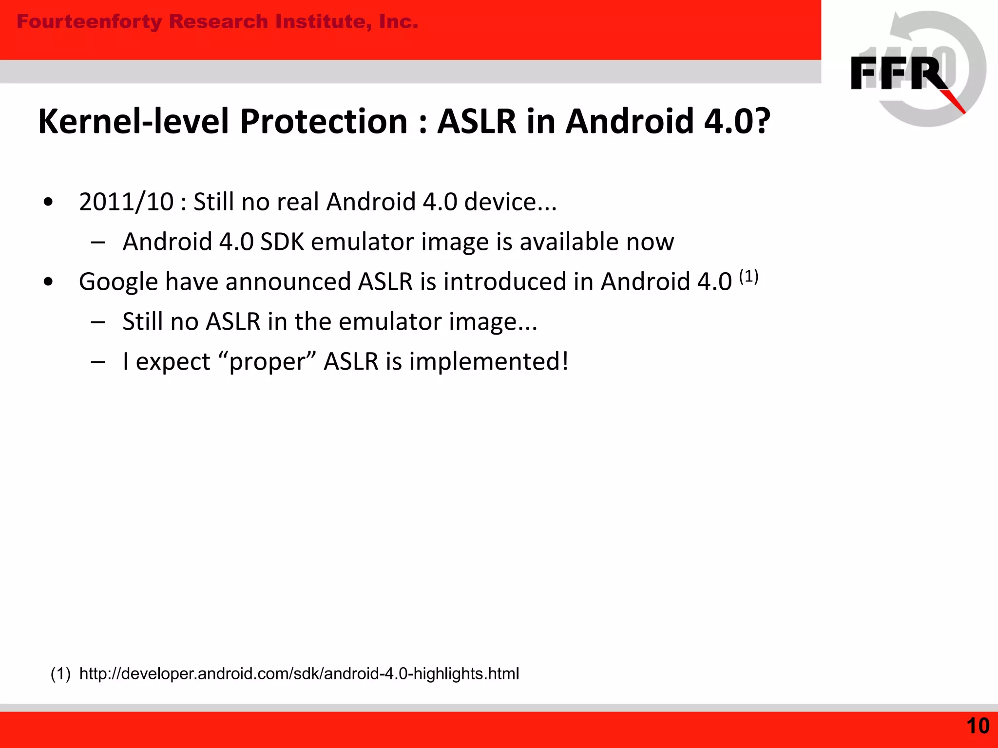 Fourteenforty Research Institute, Inc.
• 2011/10 : Still no real Android 4.0 device...
– Android 4.0 SDK emulator image is available now
• Google have announced ASLR is introduced in Android 4.0 (1)
– Still no ASLR in the emulator image...
– I expect “proper” ASLR is implemented!
Kernel-level Protection : ASLR in Android 4.0?
10
(1) http://developer.android.com/sdk/android-4.0-highlights.html
 