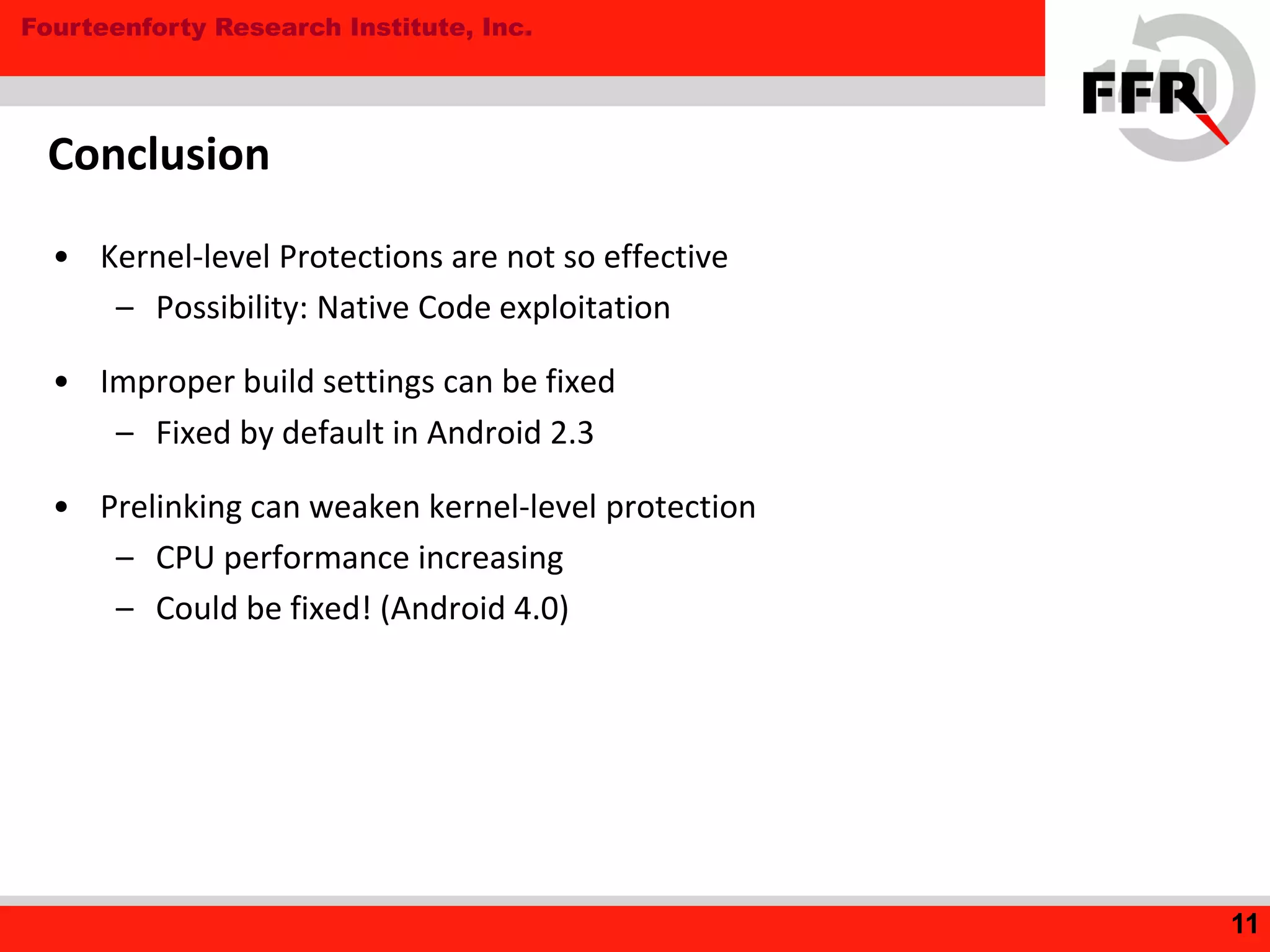 Fourteenforty Research Institute, Inc.
Conclusion
• Kernel-level Protections are not so effective
– Possibility: Native Code exploitation
• Improper build settings can be fixed
– Fixed by default in Android 2.3
• Prelinking can weaken kernel-level protection
– CPU performance increasing
– Could be fixed! (Android 4.0)
11
 