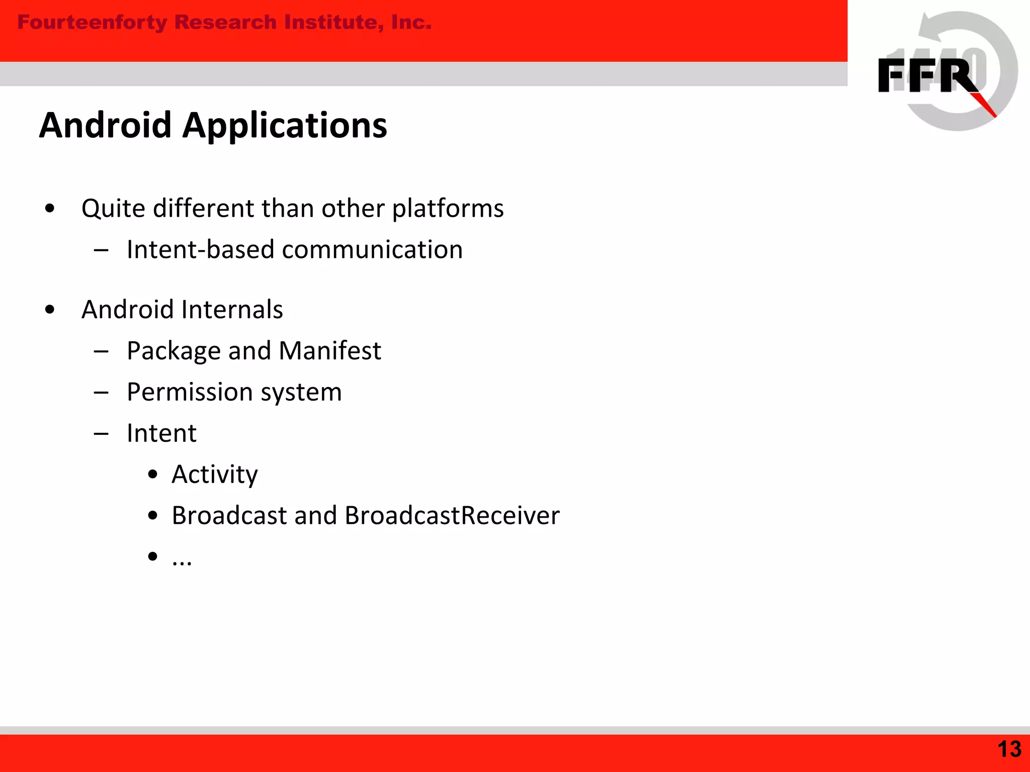 Fourteenforty Research Institute, Inc.
Android Applications
• Quite different than other platforms
– Intent-based communication
• Android Internals
– Package and Manifest
– Permission system
– Intent
• Activity
• Broadcast and BroadcastReceiver
• ...
13
 