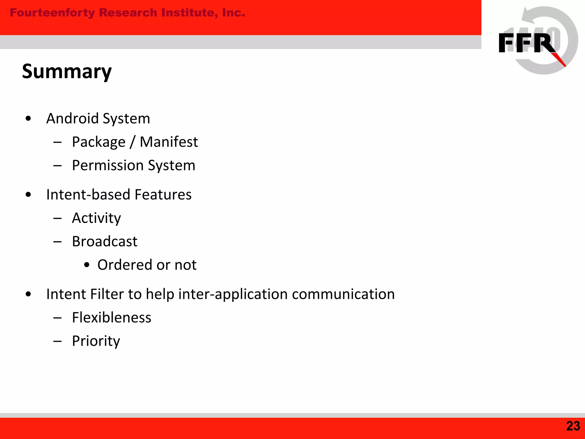 Fourteenforty Research Institute, Inc.
Summary
• Android System
– Package / Manifest
– Permission System
• Intent-based Features
– Activity
– Broadcast
• Ordered or not
• Intent Filter to help inter-application communication
– Flexibleness
– Priority
23
 