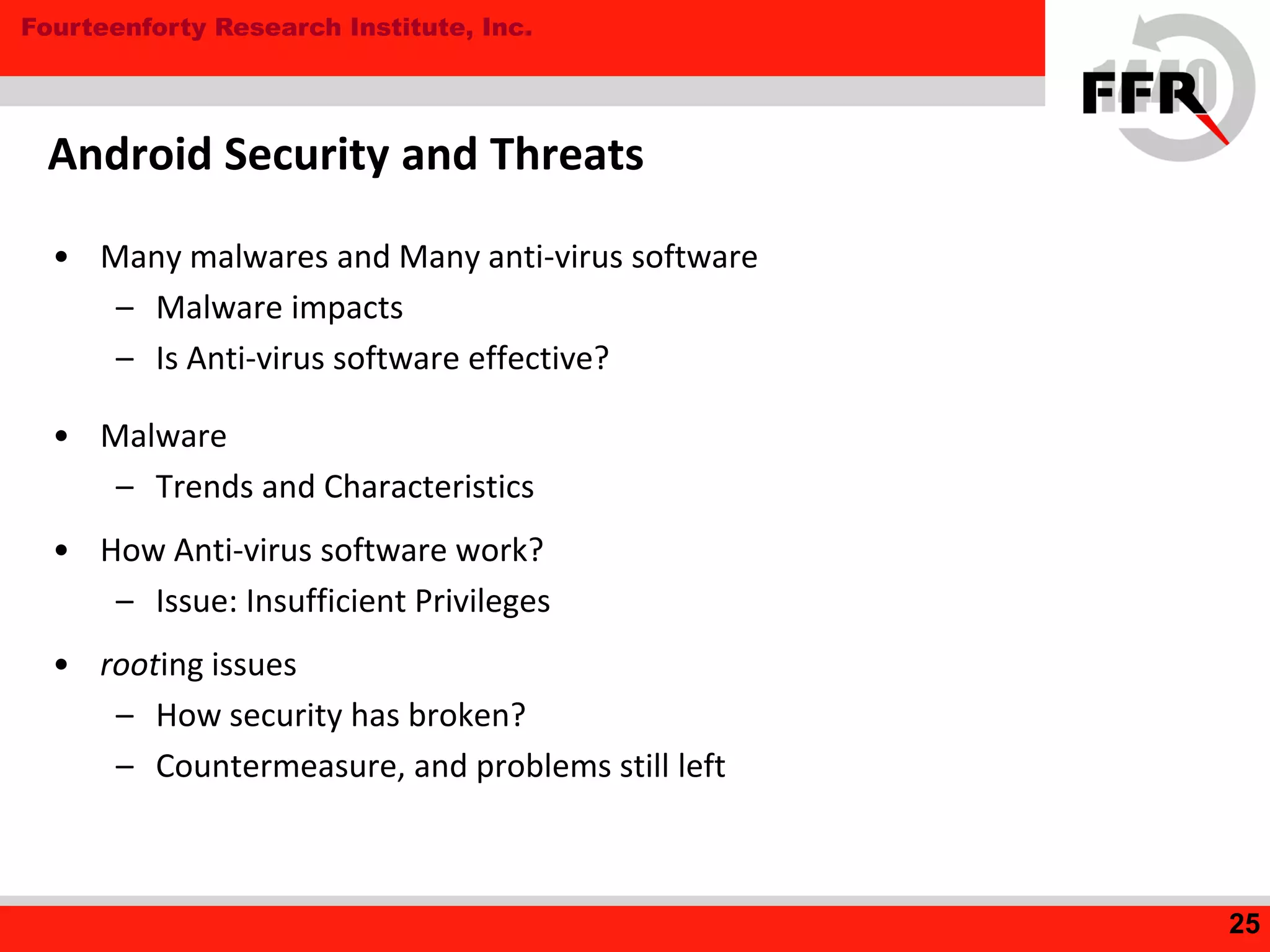 Fourteenforty Research Institute, Inc.
• Many malwares and Many anti-virus software
– Malware impacts
– Is Anti-virus software effective?
• Malware
– Trends and Characteristics
• How Anti-virus software work?
– Issue: Insufficient Privileges
• rooting issues
– How security has broken?
– Countermeasure, and problems still left
Android Security and Threats
25
 