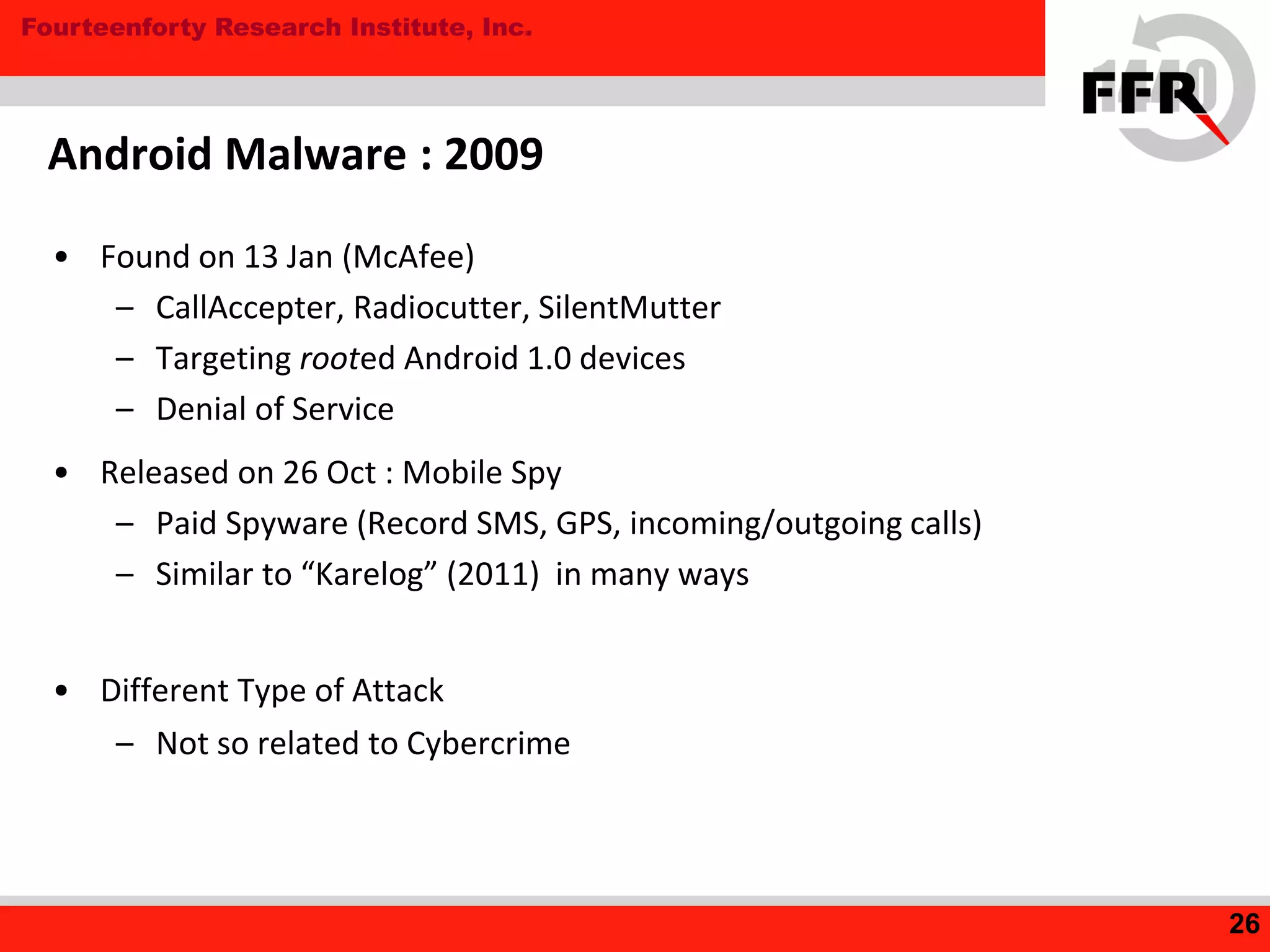 Fourteenforty Research Institute, Inc.
• Found on 13 Jan (McAfee)
– CallAccepter, Radiocutter, SilentMutter
– Targeting rooted Android 1.0 devices
– Denial of Service
• Released on 26 Oct : Mobile Spy
– Paid Spyware (Record SMS, GPS, incoming/outgoing calls)
– Similar to “Karelog” (2011) in many ways
• Different Type of Attack
– Not so related to Cybercrime
Android Malware : 2009
26
 