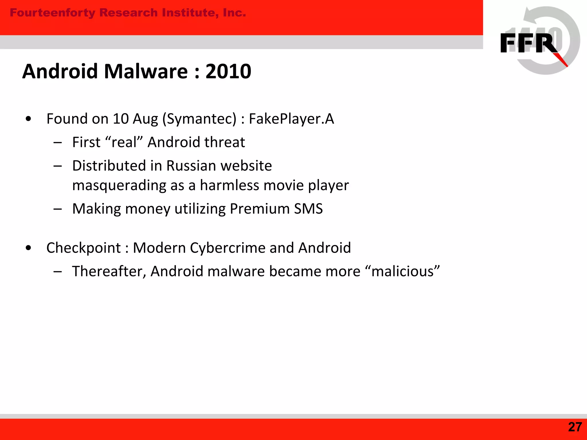 Fourteenforty Research Institute, Inc.
• Found on 10 Aug (Symantec) : FakePlayer.A
– First “real” Android threat
– Distributed in Russian website
masquerading as a harmless movie player
– Making money utilizing Premium SMS
• Checkpoint : Modern Cybercrime and Android
– Thereafter, Android malware became more “malicious”
Android Malware : 2010
27
 