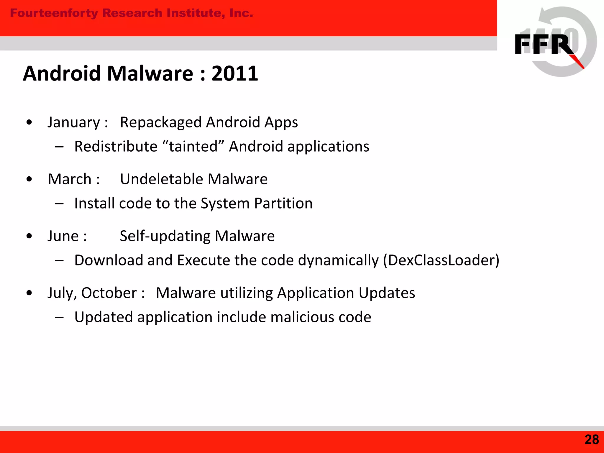 Fourteenforty Research Institute, Inc.
• January : Repackaged Android Apps
– Redistribute “tainted” Android applications
• March : Undeletable Malware
– Install code to the System Partition
• June : Self-updating Malware
– Download and Execute the code dynamically (DexClassLoader)
• July, October : Malware utilizing Application Updates
– Updated application include malicious code
Android Malware : 2011
28
 