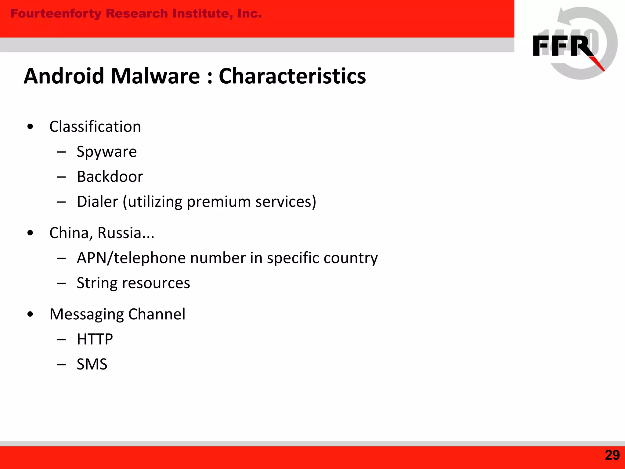 Fourteenforty Research Institute, Inc.
• Classification
– Spyware
– Backdoor
– Dialer (utilizing premium services)
• China, Russia...
– APN/telephone number in specific country
– String resources
• Messaging Channel
– HTTP
– SMS
Android Malware : Characteristics
29
 