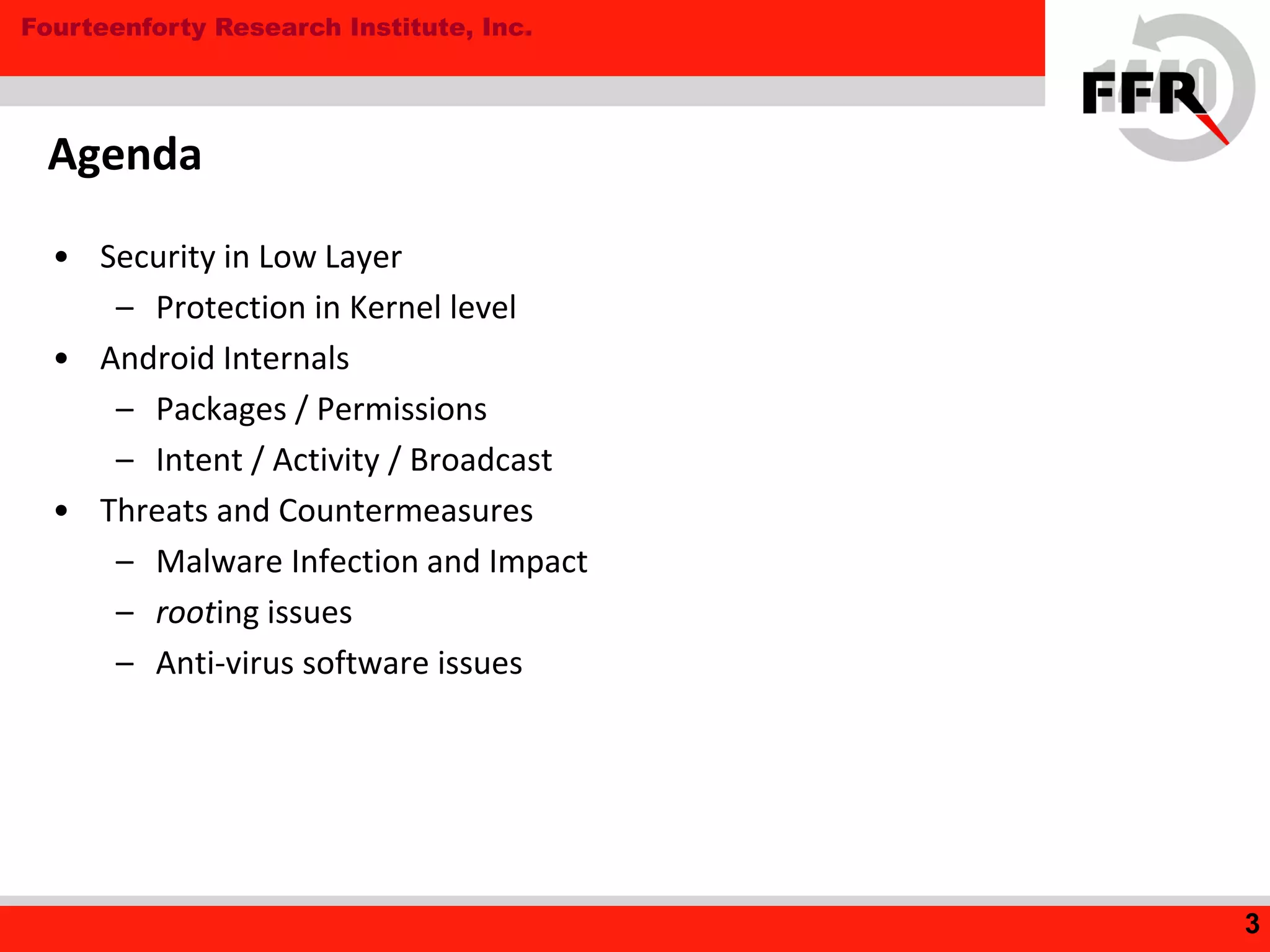 Fourteenforty Research Institute, Inc.
Agenda
• Security in Low Layer
– Protection in Kernel level
• Android Internals
– Packages / Permissions
– Intent / Activity / Broadcast
• Threats and Countermeasures
– Malware Infection and Impact
– rooting issues
– Anti-virus software issues
3
 