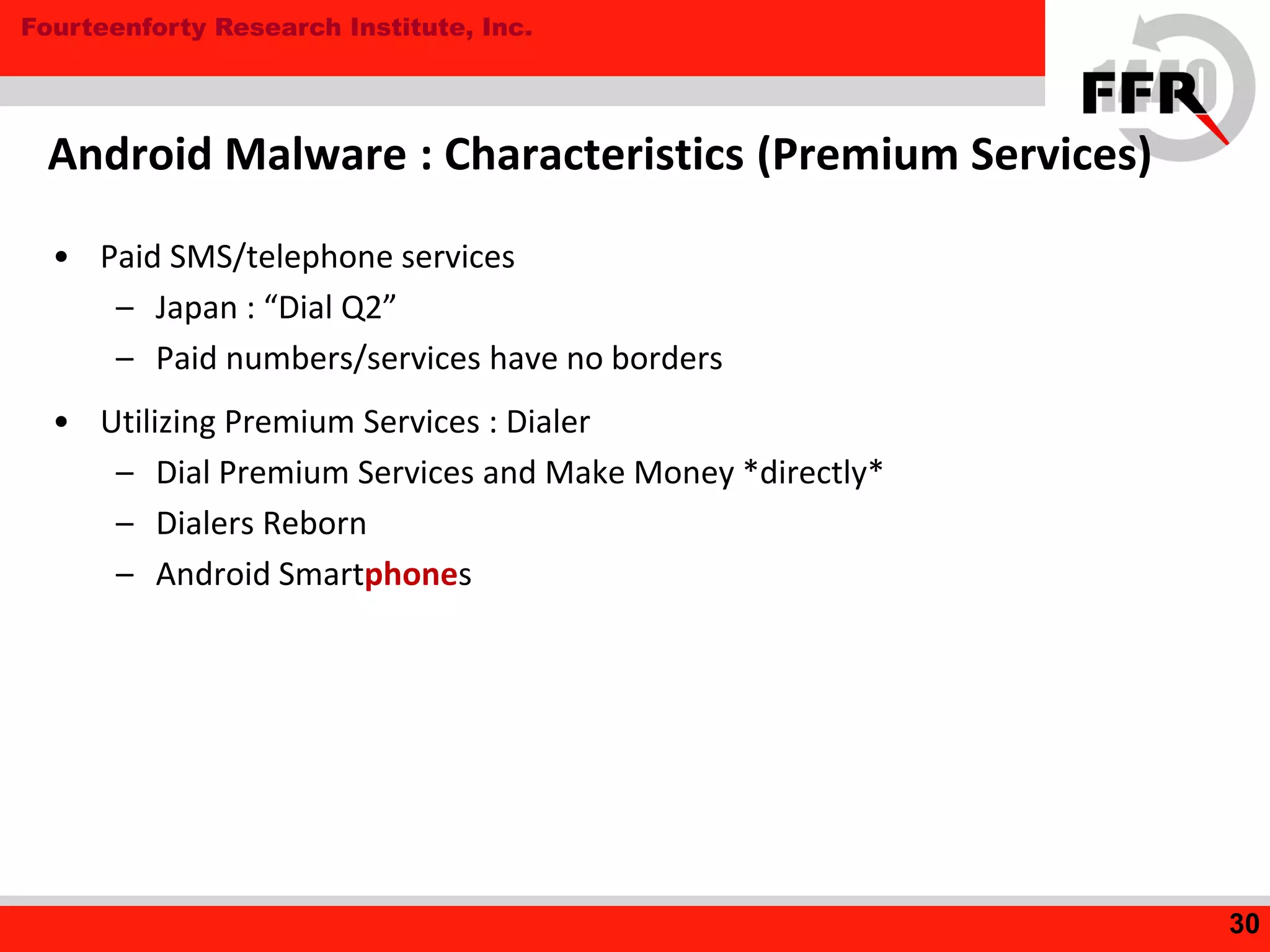 Fourteenforty Research Institute, Inc.
• Paid SMS/telephone services
– Japan : “Dial Q2”
– Paid numbers/services have no borders
• Utilizing Premium Services : Dialer
– Dial Premium Services and Make Money *directly*
– Dialers Reborn
– Android Smartphones
Android Malware : Characteristics (Premium Services)
30
 