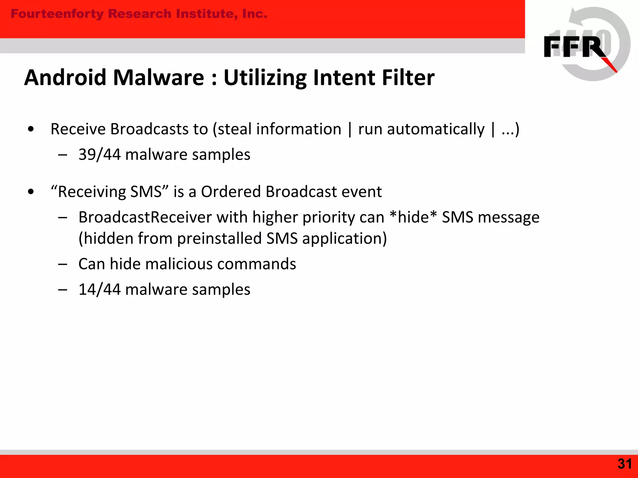 Fourteenforty Research Institute, Inc.
Android Malware : Utilizing Intent Filter
• Receive Broadcasts to (steal information | run automatically | ...)
– 39/44 malware samples
• “Receiving SMS” is a Ordered Broadcast event
– BroadcastReceiver with higher priority can *hide* SMS message
(hidden from preinstalled SMS application)
– Can hide malicious commands
– 14/44 malware samples
31
 
