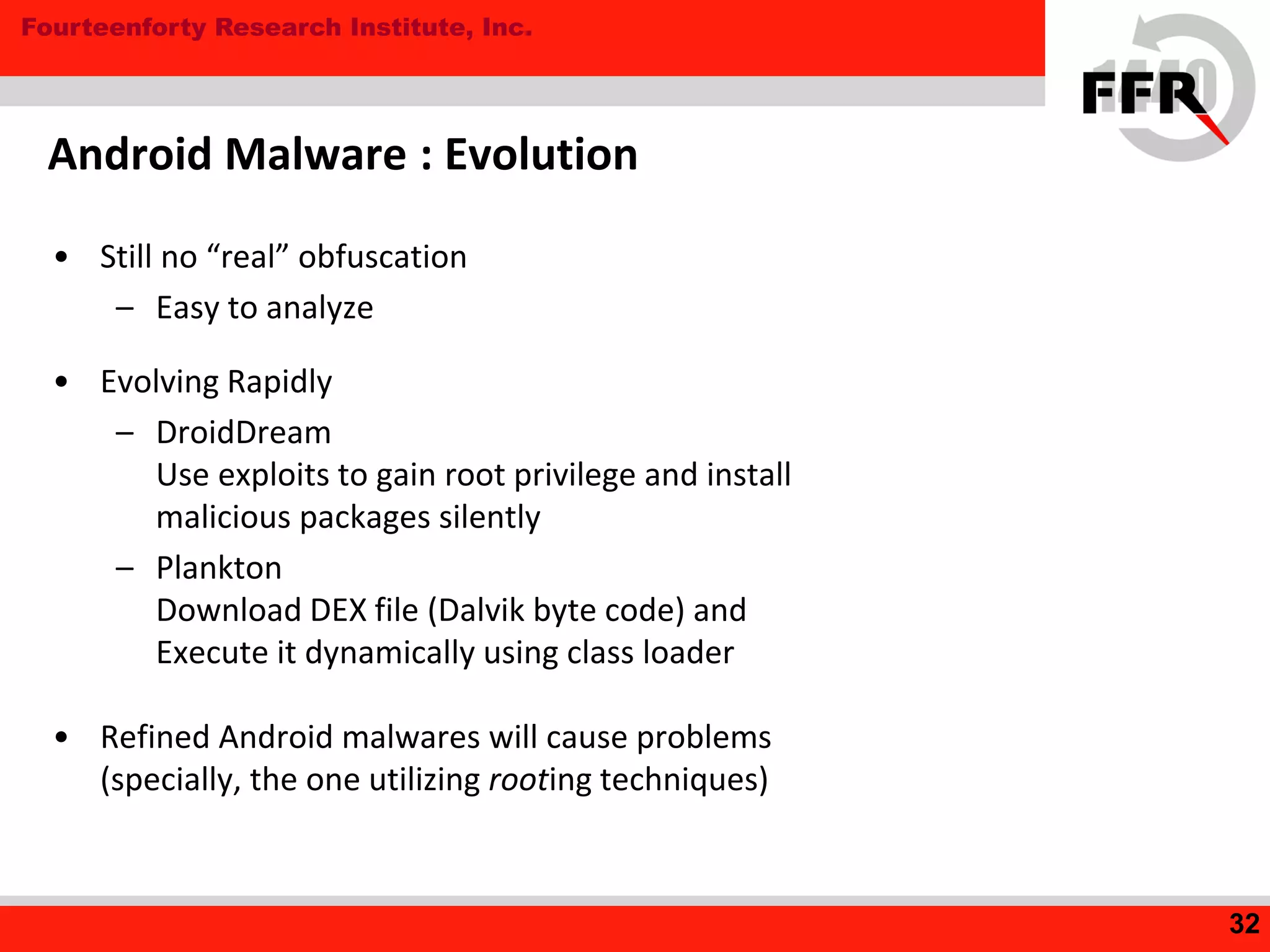 Fourteenforty Research Institute, Inc.
Android Malware : Evolution
• Still no “real” obfuscation
– Easy to analyze
• Evolving Rapidly
– DroidDream
Use exploits to gain root privilege and install
malicious packages silently
– Plankton
Download DEX file (Dalvik byte code) and
Execute it dynamically using class loader
• Refined Android malwares will cause problems
(specially, the one utilizing rooting techniques)
32
 