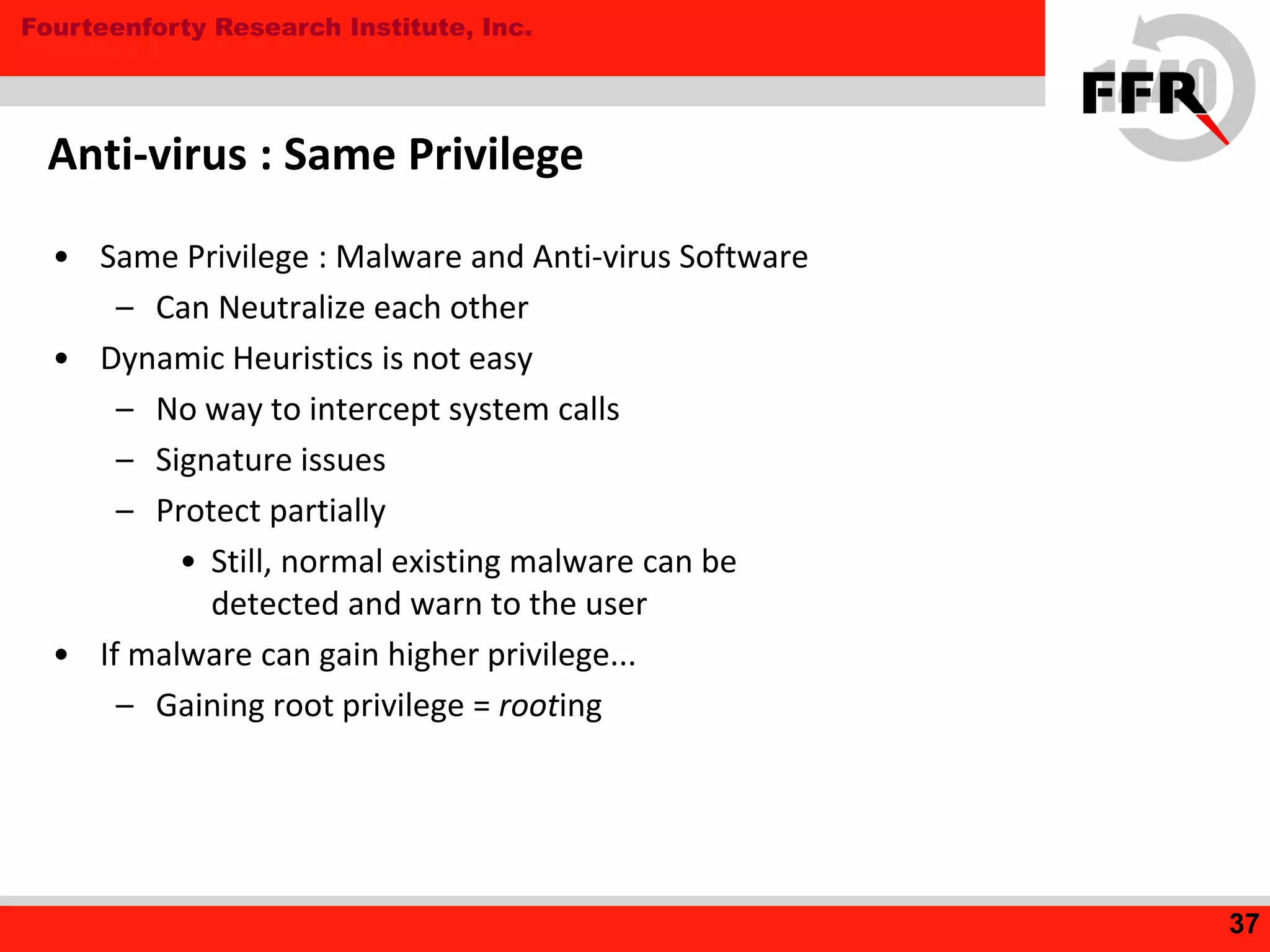 Fourteenforty Research Institute, Inc.
• Same Privilege : Malware and Anti-virus Software
– Can Neutralize each other
• Dynamic Heuristics is not easy
– No way to intercept system calls
– Signature issues
– Protect partially
• Still, normal existing malware can be
detected and warn to the user
• If malware can gain higher privilege...
– Gaining root privilege = rooting
Anti-virus : Same Privilege
37
 