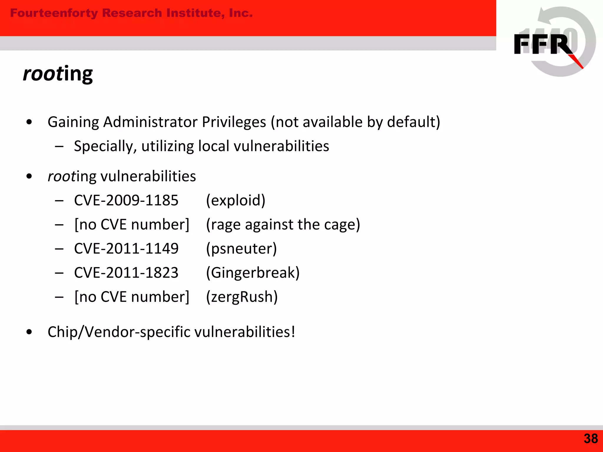 Fourteenforty Research Institute, Inc.
• Gaining Administrator Privileges (not available by default)
– Specially, utilizing local vulnerabilities
• rooting vulnerabilities
– CVE-2009-1185 (exploid)
– [no CVE number] (rage against the cage)
– CVE-2011-1149 (psneuter)
– CVE-2011-1823 (Gingerbreak)
– [no CVE number] (zergRush)
• Chip/Vendor-specific vulnerabilities!
rooting
38
 