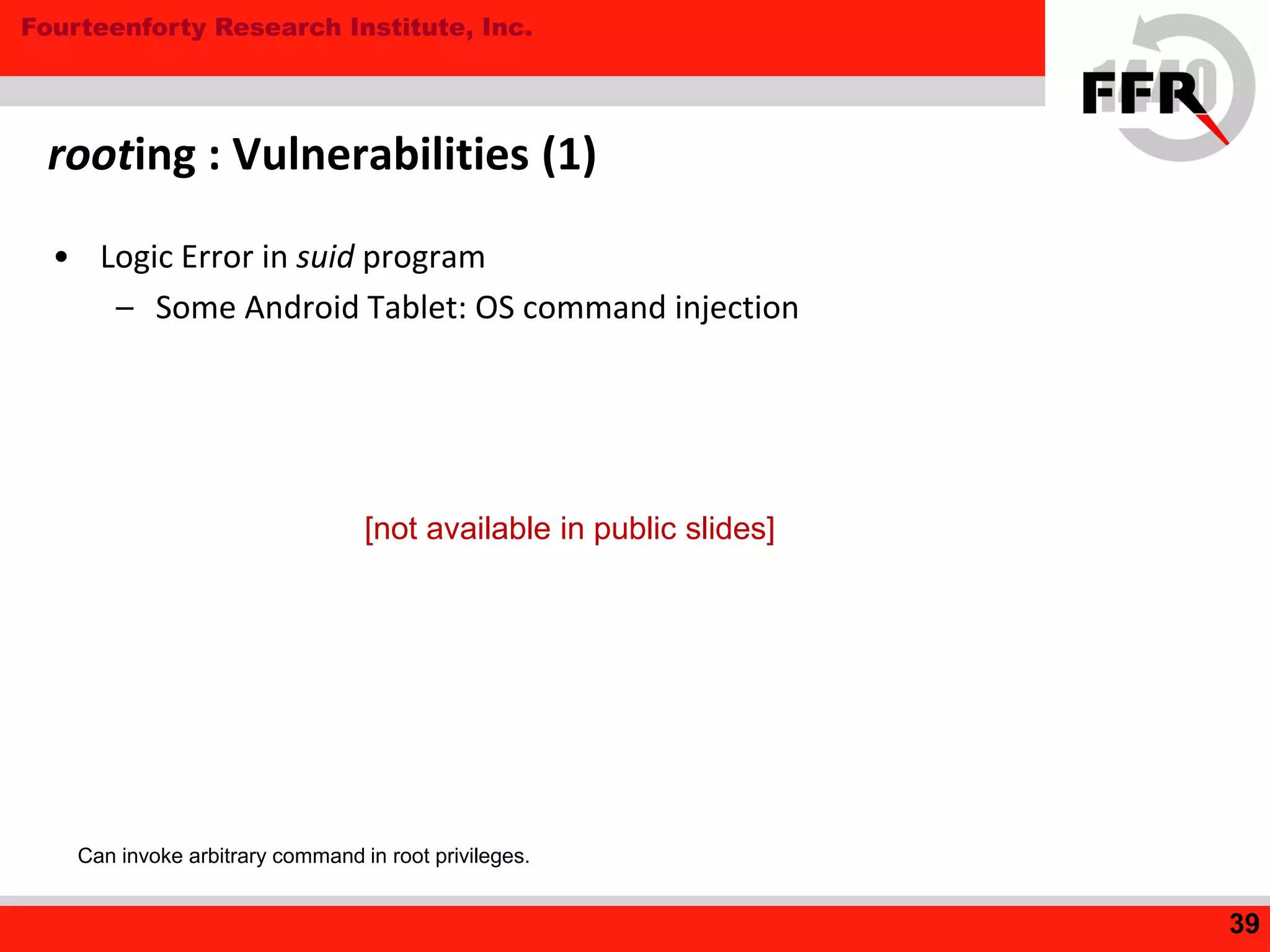 Fourteenforty Research Institute, Inc.
• Logic Error in suid program
– Some Android Tablet: OS command injection
rooting : Vulnerabilities (1)
39
Can invoke arbitrary command in root privileges.
[not available in public slides]
 